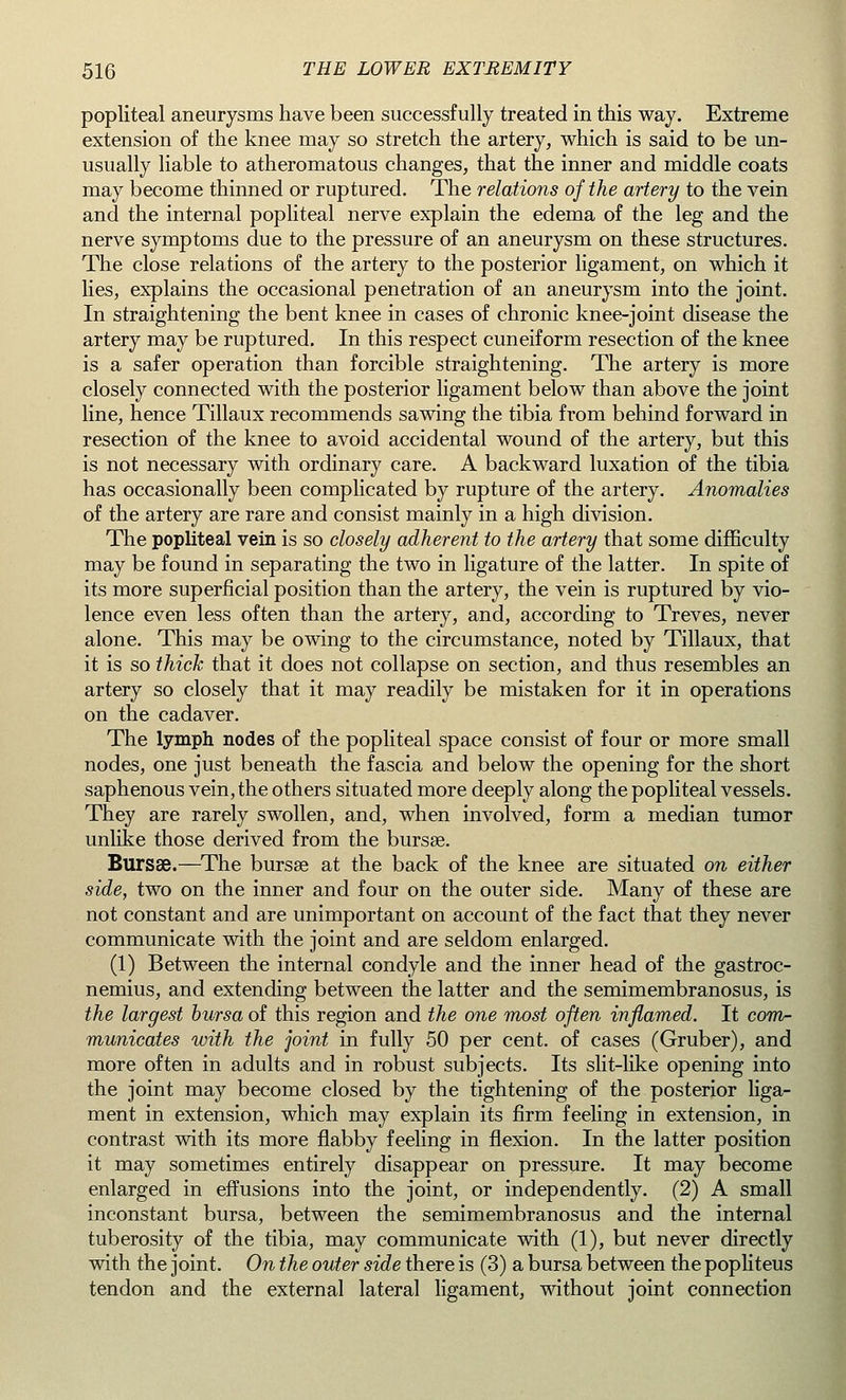 popliteal aneurysms have been successfully treated in this way. Extreme extension of the knee may so stretch the artery, which is said to be un- usually liable to atheromatous changes, that the inner and middle coats may become thinned or ruptured. The relations of the artery to the vein and the internal popliteal nerve explain the edema of the leg and the nerve symptoms due to the pressure of an aneurysm on these structures. The close relations of the artery to the posterior ligament, on which it lies, explains the occasional penetration of an aneurysm into the joint. In straightening the bent knee in cases of chronic knee-joint disease the artery may be ruptured. In this respect cuneiform resection of the knee is a safer operation than forcible straightening. The artery is more closely connected with the posterior ligament below than above the joint line, hence Tillaux recommends sawing the tibia from behind forward in resection of the knee to avoid accidental wound of the artery, but this is not necessary with ordinary care. A backward luxation of the tibia has occasionally been complicated by rupture of the artery. Anomalies of the artery are rare and consist mainly in a high division. The popliteal vein is so closely adherent to the artery that some difficulty may be found in separating the two in ligature of the latter. In spite of its more superficial position than the artery, the vein is ruptured by vio- lence even less often than the artery, and, according to Treves, never alone. This may be owing to the circumstance, noted by Tillaux, that it is so thick that it does not collapse on section, and thus resembles an artery so closely that it may readily be mistaken for it in operations on the cadaver. The lymph nodes of the popliteal space consist of four or more small nodes, one just beneath the fascia and below the opening for the short saphenous vein, the others situated more deeply along the popliteal vessels. They are rarely swollen, and, when involved, form a median tumor unlike those derived from the bursae. Bursas.—The bursse at the back of the knee are situated on either side, two on the inner and four on the outer side. Many of these are not constant and are unimportant on account of the fact that they never communicate with the joint and are seldom enlarged. (1) Between the internal condyle and the inner head of the gastroc- nemius, and extending between the latter and the semimembranosus, is the largest bursa of this region and the one most often inflamed. It com- municates with the joint in fully 50 per cent, of cases (Gruber), and more often in adults and in robust subjects. Its slit-like opening into the joint may become closed by the tightening of the posterior liga- ment in extension, which may explain its firm feeling in extension, in contrast with its more flabby feeling in flexion. In the latter position it may sometimes entirely disappear on pressure. It may become enlarged in effusions into the joint, or independently. (2) A small inconstant bursa, between the semimembranosus and the internal tuberosity of the tibia, may communicate with (1), but never directly with the joint. On the outer side there is (3) a bursa between the popliteus tendon and the external lateral ligament, without joint connection