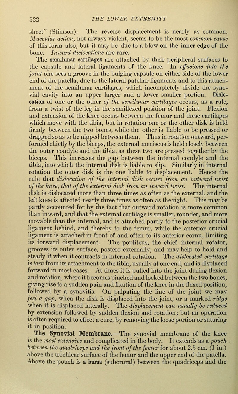 sheet (Stimson). The reverse displacement is nearly as common. Muscular action, not always violent, seems to be the most common cause of this form also, but it may be due to a blow on the inner edge of the bone. Inward dislocations are rare. The semilunar cartilages are attached by their peripheral surfaces to the capsule and lateral ligaments of the knee. In effusions into the joint one sees a groove in the bulging capsule on either side of the lower end of the patella, due to the lateral patellar ligaments and to this attach- ment of the semilunar cartilages, which incompletely divide the syno- vial cavity into an upper larger and a lower smaller portion. Dislo- cation of one or the other of the semilunar cartilages occurs, as a rule, from a twist of the leg in the semiflexed position of the joint. Flexion and extension of the knee occurs between the femur and these cartilages which move with the tibia, but in rotation one or the other disk is held firmly between the two bones, while the other is liable to be pressed or dragged so as to be nipped between them. Thus in rotation outward, per- formed chiefly by the biceps, the external meniscus is held closely between the outer condyle and the tibia, as these two are pressed together by the biceps. This increases the gap between the internal condyle and the tibia, into which the internal disk is liable to slip. Similarly in internal rotation the outer disk is the one liable to displacement. Hence the rule that dislocation of the internal disk occurs from an outward twist of the knee, that of the external disk from an inward twist. The internal disk is dislocated more than three times as often as the external, and the left knee is affected nearly three times as often as the right. This may be partly accounted for by the fact that outward rotation is more common than inward, and that the external cartilage is smaller, rounder, and more movable than the internal, and is attached partly to the posterior crucial ligament behind, and thereby to the femur, while the anterior crucial ligament is attached' in front of and often to its anterior cornu, limiting its forward displacement. The popliteus, the chief internal rotator, grooves its outer surface, postero-externally, and may help to hold and steady it when it contracts in internal rotation. The dislocated cartilage is torn from its attachment to the tibia, usually at one end, and is displaced forward in most cases. At times it is pulled into the joint during flexion and rotation, where it becomes pinched and locked between the two bones, giving rise to a sudden pain and fixation of the knee in the flexed position, followed by a synovitis. On palpating the line of the joint we may feel a gap, when the disk is displaced into the joint, or a marked ridge when it is displaced laterally. The displacement can usually be reduced by extension followed by sudden flexion and rotation; but an operation is often required to effect a cure, by removing the loose portion or suturing it in position. The Synovial Membrane.—The synovial membrane of the knee is the most extensive and complicated in the body. It extends as a pouch between the quadriceps and the front of the femur for about 2.5 cm. (1 in.) above the trochlear surface of the femur and the upper end of the patella. Above the pouch is a bursa (subcrural) between the quadriceps and the