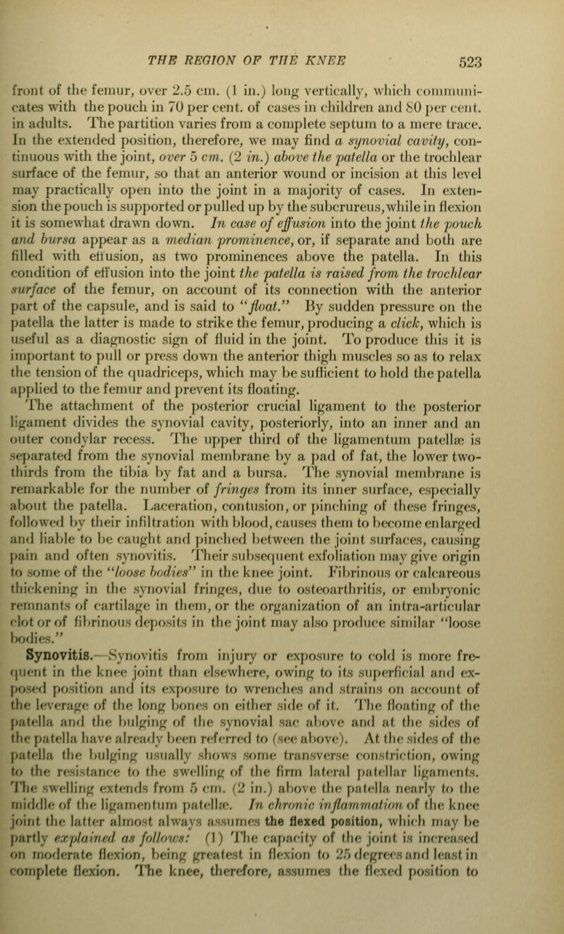 front of the femur, over 2.5 cm. (I in.) long vertically, which c ini- cates with the pouch in 70 per cent, of cases in children and 80 per cent, in adults. The partition varies from a complete septum to a mere trace. In the extended position, therefore, we may find a synovial cavity, con- tinuous with the joint, over 5 cm. (2 in.) above the patella or the trochlear surface of the femur, so that an anterior wound or incision at this level may practically open into the joint in a majority of cases. In exten- sion the pouch is supported or pulled up by the subcrureus,while in flexion it is somewhat drawn down. In case of effusion into the joint the pouch and bursa appear as a median prominence, or, if separate and both are filled with eifusion, as two prominences above the patella. In this condition of effusion into the joint the patella is raised from the trochlear surface of the femur, on account of its connection with the anterior part of the capsule, and is said to float. J5y sudden pressure on the patella the latter is made to strike the femur,producing a click, which is useful as a diagnostic sign of fluid in the joint. To produce this it is important to pull or press down the anterior thigh muscles so as to relax the tension of the quadriceps, which may be sufficient to hold the patella applied to the femur and prevent its floating. The attachment of the posterior crucial ligament to the posterior ligament divides the synovial cavity, posteriorly, into an inner mid an outer condylar rex-ess. The upper third of the ligamentum patellar is separated from the synovial membrane by a pad of fat, the lower two- thirds from the tibia by fat and a bursa. The synovial membrane is remarkable for the number of fringes from its inner surface, (specially about the patella. Laceration, contusion, or pinching of these fringes, followed by their infiltration with blood, causes diem to become enlarged and liable to be caught and pinched between the joint surfaces, causing pain and often synovitis. Their subsequent exfoliation may give origin nine of the loose bodies in the knee joint. Fibrinous or calcareous thickening in the synovial fringes, due to osteoarthritis, or embryonic remnants of cartilage in them,or the organization of an intra-articular clotorof fibrinous deposits in the joint may also produce similar loose bodi- Synovitis. Synovitis from injury or exposure to cold is more fre- quent in the knee joint than elsewhere, owing to its superficial and ex- posed po ition and its exposure to wrenches and strains on account of the leverage of the long bones on either side of it. The floating of the patella and the bulging of the synovial sac above and at the sides of the patella have already been referred to (see above). At the sides of the patella the bulging u ualrj ihows some tran verse constriction, owing t<> the re i tance to the swelling of the firm lateral patellar ligaments. The swelling extend from 5 cm. (2 in.) above the patella nearly to the middle of the ligamentum patella;. //' chronic inflammation of the knee joint the latter almo t alv imes the flexed position, which may be parti;, explained as follows: (1) The capacity of die joint is increased on moderate flexion, being greate I in lie-ion to 25 degrees and least in complete flexion. The l.nce, therefore, assumes the flexed position to