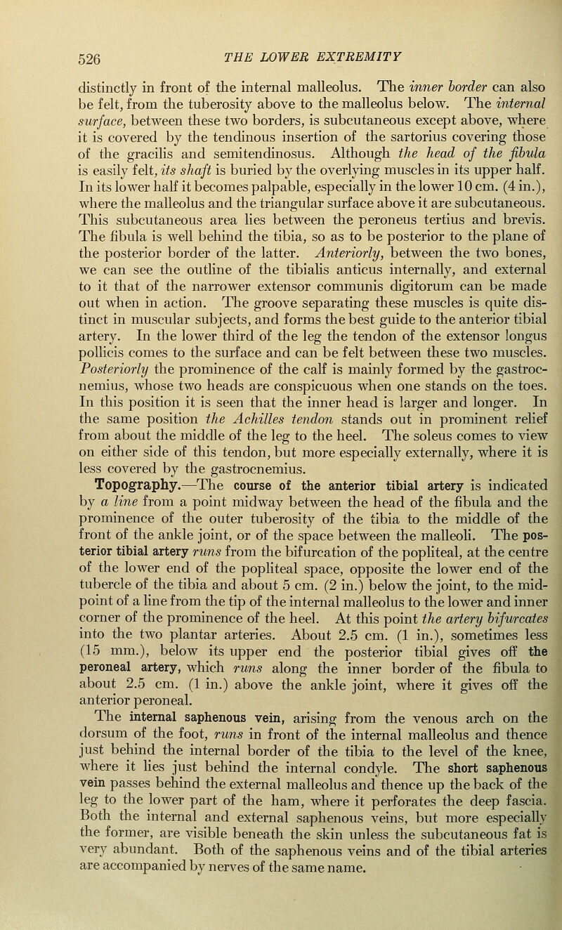 distinctly in front of the internal malleolus. The inner border can also be felt, from the tuberosity above to the malleolus below. The internal surface, between these two borders, is subcutaneous except above, where it is covered by the tendinous insertion of the sartorius covering those of the gracilis and semitendinosus. Although the head of the fibula is easily felt, its shaft is buried by the overlying muscles in its upper half. In its lower half it becomes palpable, especially in the lower 10 cm. (4 in.), where the malleolus and the triangular surface above it are subcutaneous. This subcutaneous area lies between the peroneus tertius and brevis. The fibula is well behind the tibia, so as to be posterior to the plane of the posterior border of the latter. Anteriorly, between the two bones, we can see the outline of the tibialis anticus internally, and external to it that of the narrower extensor communis digitorum can be made out when in action. The groove separating these muscles is quite dis- tinct in muscular subjects, and forms the best guide to the anterior tibial artery. In the lower third of the leg the tendon of the extensor longus pollicis comes to the surface and can be felt between these two muscles. Posteriorly the prominence of the calf is mainly formed by the gastroc- nemius, whose two heads are conspicuous when one stands on the toes. In this position it is seen that the inner head is larger and longer. In the same position the Achilles tendon stands out in prominent relief from about the middle of the leg to the heel. The soleus comes to view on either side of this tendon, but more especially externally, where it is less covered by the gastrocnemius. Topography.—The course of the anterior tibial artery is indicated by a line from a point midway between the head of the fibula and the prominence of the outer tuberosity of the tibia to the middle of the front of the ankle joint, or of the space between the malleoli. The pos- terior tibial artery runs from the bifurcation of the popliteal, at the centre of the lower end of the popliteal space, opposite the lower end of the tubercle of the tibia and about 5 cm. (2 in.) below the joint, to the mid- point of a line from the tip of the internal malleolus to the lower and inner corner of the prominence of the heel. At this point the artery bifurcates into the two plantar arteries. About 2.5 cm. (1 in.), sometimes less (15 mm.), below its upper end the posterior tibial gives off the peroneal artery, which runs along the inner border of the fibula to about 2.5 cm. (1 in.) above the ankle joint, where it gives off the anterior peroneal. The internal saphenous vein, arising from the venous arch on the dorsum of the foot, runs in front of the internal malleolus and thence just behind the internal border of the tibia to the level of the knee, where it lies just behind the internal condyle. The short saphenous vein passes behind the external malleolus and thence up the back of the leg to the lower part of the ham, where it perforates the deep fascia. Both the internal and external saphenous veins, but more especially the former, are visible beneath the skin unless the subcutaneous fat is very abundant. Both of the saphenous veins and of the tibial arteries are accompanied by nerves of the same name.