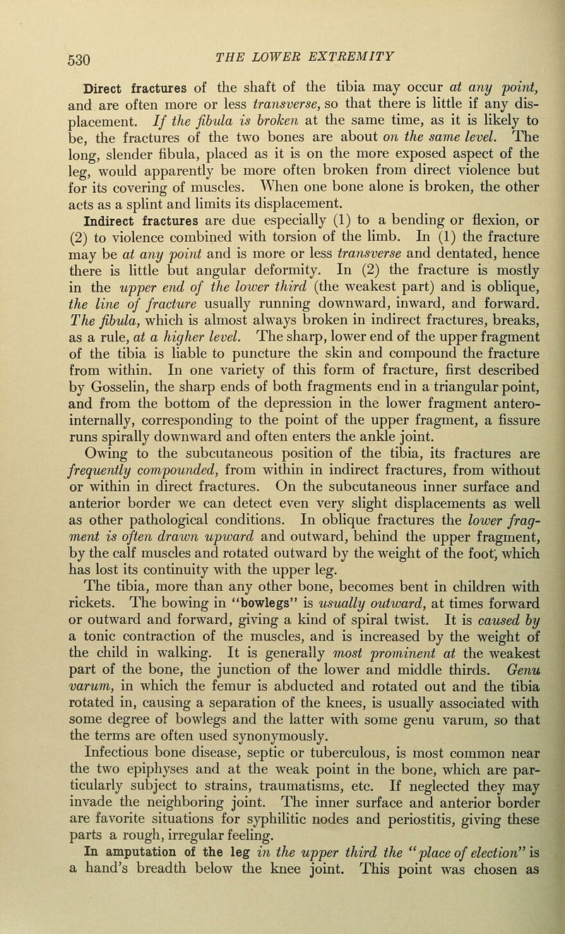 Direct fractures of the shaft of the tibia may occur at any point, and are often more or less transverse, so that there is little if any dis- placement. If the fibula is broken at the same time, as it is likely to be, the fractures of the two bones are about on the same level. The long, slender fibula, placed as it is on the more exposed aspect of the leg, would apparently be more often broken from direct violence but for its covering of muscles. When one bone alone is broken, the other acts as a splint and limits its displacement. Indirect fractures are due especially (1) to a bending or flexion, or (2) to violence combined with torsion of the limb. In (1) the fracture may be at any point and is more or less transverse and dentated, hence there is little but angular deformity. In (2) the fracture is mostly in the upper end of the lower third (the weakest part) and is oblique, the line of fracture usually running downward, inward, and forward. The fibula, which is almost always broken in indirect fractures, breaks, as a rule, at a higher level. The sharp, lower end of the upper fragment of the tibia is liable to puncture the skin and compound the fracture from within. In one variety of this form of fracture, first described by Gosselin, the sharp ends of both fragments end in a triangular point, and from the bottom of the depression in the lower fragment antero- internally, corresponding to the point of the upper fragment, a fissure runs spirally downward and often enters the ankle joint. Owing to the subcutaneous position of the tibia, its fractures are frequently compounded, from within in indirect fractures, from without or within in direct fractures. On the subcutaneous inner surface and anterior border we can detect even very slight displacements as well as other pathological conditions. In oblique fractures the lower frag- ment is often drawn upward and outward, behind the upper fragment, by the calf muscles and rotated outward by the weight of the foot; which has lost its continuity with the upper leg. The tibia, more than any other bone, becomes bent in children with rickets. The bowing in bowlegs is usually outward, at times forward or outward and forward, giving a kind of spiral twist. It is caused by a tonic contraction of the muscles, and is increased by the weight of the child in walking. It is generally most prominent at the weakest part of the bone, the junction of the lower and middle thirds. Genu varum, in which the femur is abducted and rotated out and the tibia rotated in, causing a separation of the knees, is usually associated with some degree of bowlegs and the latter with some genu varum, so that the terms are often used synonymously. Infectious bone disease, septic or tuberculous, is most common near the two epiphyses and at the weak point in the bone, which are par- ticularly subject to strains, traumatisms, etc. If neglected they may invade the neighboring joint. The inner surface and anterior border are favorite situations for syphilitic nodes and periostitis, giving these parts a rough, irregular feeling. In amputation of the leg in the upper third the  place of election is a hand's breadth below the knee joint. This point was chosen as