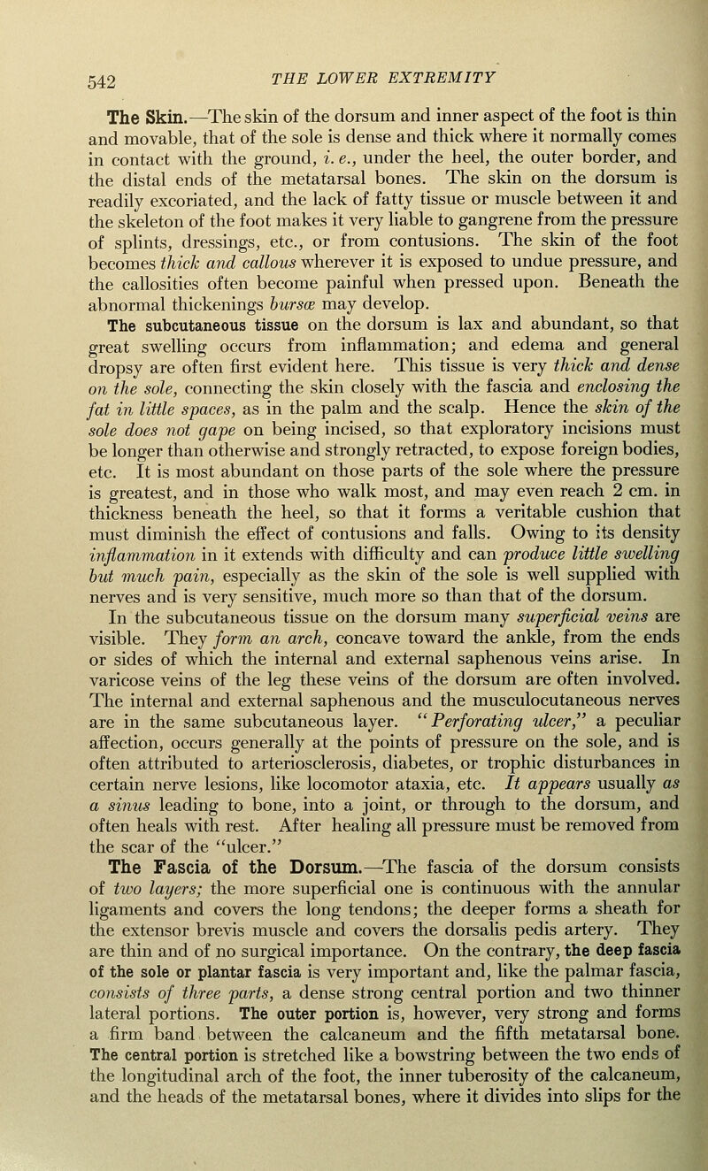 The Skin.—The skin of the dorsum and inner aspect of the foot is thin and movable, that of the sole is dense and thick where it normally comes in contact with the ground, i. e., under the heel, the outer border, and the distal ends of the metatarsal bones. The skin on the dorsum is readily excoriated, and the lack of fatty tissue or muscle between it and the skeleton of the foot makes it very liable to gangrene from the pressure of splints, dressings, etc., or from contusions. The skin of the foot becomes thick and callous wherever it is exposed to undue pressure, and the callosities often become painful when pressed upon. Beneath the abnormal thickenings bursa may develop. The subcutaneous tissue on the dorsum is lax and abundant, so that great swelling occurs from inflammation; and edema and general dropsy are often first evident here. This tissue is very thick and dense on the sole, connecting the skin closely with the fascia and enclosing the fat in little spaces, as in the palm and the scalp. Hence the skin of the sole does not gape on being incised, so that exploratory incisions must be longer than otherwise and strongly retracted, to expose foreign bodies, etc. It is most abundant on those parts of the sole where the pressure is greatest, and in those who walk most, and may even reach 2 cm. in thickness beneath the heel, so that it forms a veritable cushion that must diminish the effect of contusions and falls. Owing to its density inflammation in it extends with difficulty and can produce little swelling but much pain, especially as the skin of the sole is well supplied with nerves and is very sensitive, much more so than that of the dorsum. In the subcutaneous tissue on the dorsum many superficial veins are visible. They form an arch, concave toward the ankle, from the ends or sides of which the internal and external saphenous veins arise. In varicose veins of the leg these veins of the dorsum are often involved. The internal and external saphenous and the musculocutaneous nerves are in the same subcutaneous layer. ''Perforating ulcer, a peculiar affection, occurs generally at the points of pressure on the sole, and is often attributed to arteriosclerosis, diabetes, or trophic disturbances in certain nerve lesions, like locomotor ataxia, etc. It appears usually as a sinus leading to bone, into a joint, or through to the dorsum, and often heals with rest. After healing all pressure must be removed from the scar of the ulcer. The Fascia of the Dorsum.—The fascia of the dorsum consists of two layers; the more superficial one is continuous with the annular ligaments and covers the long tendons; the deeper forms a sheath for the extensor brevis muscle and covers the dorsalis pedis artery. They are thin and of no surgical importance. On the contrary, the deep fascia of the sole or plantar fascia is very important and, like the palmar fascia, consists of three parts, a dense strong central portion and two thinner lateral portions. The outer portion is, however, very strong and forms a firm band between the calcaneum and the fifth metatarsal bone. The central portion is stretched like a bowstring between the two ends of the longitudinal arch of the foot, the inner tuberosity of the calcaneum, and the heads of the metatarsal bones, where it divides into slips for the