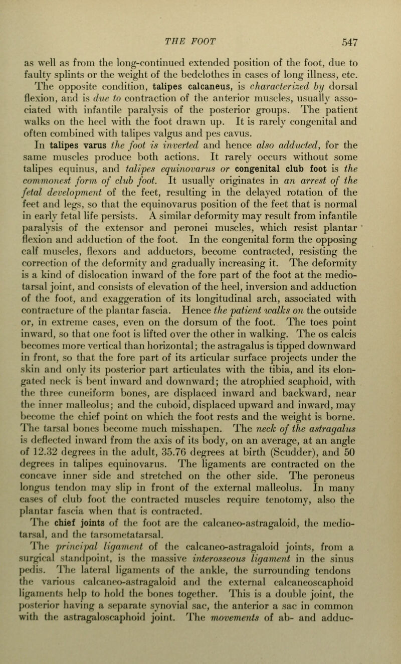 as well as from the long-continued extended position of the foot, due to faulty splints or the weight of the bedclothes in cases of long illness, etc. The opposite condition, talipes calcaneus, is characterized by dorsal flexion, and is due to contraction of the anterior muscles, usually asso- ciated with infantile paralysis of the posterior groups. The patient walks on the heel with the foot drawn up. It is rarely congenital and often combined with talipes valgus and pes cavus. In talipes varus the foot is inverted and hence also adducted, for the same muscles produce both actions. It rarely occurs without some talipes equinus, and talipes equinovarus or congenital club foot is the commonest form of club foot. It usually originates in an arrest of the fetal development of the feet, resulting in the delayed rotation of the feet and legs, so that the equinovarus position of the feet that is normal in early fetal life persists. A similar deformity may result from infantile paralysis of the extensor and peronei muscles, which resist plantar flexion and adduction of the foot. In the congenital form the opposing calf muscles, flexors and adductors, become contracted, resisting the correction of the deformity and gradually increasing it. The deformity is a kind of dislocation inward of the fore part of the foot at the medio- tarsal joint, and consists of elevation of the heel, inversion and adduction of the foot, and exaggeration of its longitudinal arch, associated with contracture of the plantar fascia. Hence the patient walks on the outside or, in extreme cases, even on the dorsum of the foot. The toes point inward, so that one foot is lifted over the other in walking. The os calcis becomes more vertical than horizontal; the astragalus is tipped downward in front, so that the fore part of its articular surface projects under the skin and only its posterior part articulates with the tibia, and its elon- gated Deck is bent inward and downward; the atrophied scaphoid, with the three cuneiform bones, are displaced inward and backward, near the inner malleolus; and the cuboid, displaced upward and inward, may become the chief point on which the foot rests and the weight is borne. The tarsal bones become much misshapen. The neck of the astragalus is deflected inward from the axis of its body, on an average, at an angle of ]'2.'.Y2 flegrees in the adult, 35.76 degrees at birth (Scudder), and 50 degrees in talipes equinovarus. The ligaments are contracted on the concave inner side and stretched on the other side. The peroneus longns tendon may slip in front of the external malleolus. In many of club foot the contracted muscles require tenotomy, also the plantar fascia when thai is contracted. The chief joints of the foot are the calcaneo-astragaloid, the medio- tarsal, and the tarsometatarsal. The i>rinripal ligament of the calcaneo-astragaloid joints, from a surgical standpoint, i- the massive interosseous ligament in the sinus pedis. The lateral ligaments of the ;inkle, the surrounding tendons the virions calcaneo-astragaloid ;ind the external calcaneoscaphoid ligaments help to hold the bones together. This is a double joint, the posterior having ;i separate synovial sac, the anterior a sac in common with the astragak) caphoid joint. The movements of ab- and adduc-