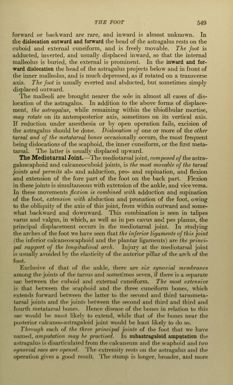 forward or backward are rare, and inward is almost unknown. In the dislocation outward and forward the head of the astragalus rests on the cuboid and external cuneiform, and is freely movable. The foot is adducted, inverted, and usually displaced inward, so that the internal malleolus is buried, the external is prominent. In the inward and for- ward dislocation the head of the astragalus projects below and in front of the inner malleolus, and is much depressed, as if rotated on a transverse axis. The foot is usually everted and abducted, but sometimes simply displaced outward. The malleoli are brought nearer the sole in almost all cases of dis- location of the astragalus. In addition to the above forms of displace- ment, the astragalus, while remaining within the tibiofibular mortise, may rotate on its anteroposterior axis, sometimes on its vertical axis. If reduction under anesthesia or by open operation fails, excision of the astragalus should be done. Dislocation of one or more of the other tarsal and of the metatarsal bones occasionally occurs, the most frequent being dislocations of the scaphoid, the inner cuneiform, or the first meta- tarsal. The latter is usually displaced upward. The Mediotarsal Joint.—The mediotarsal joint, composed of the astra- galoscaphoid and calcaneocuboid joints, is the most movable of the tarsal joints and permits ab- and adduction, pro- and supination, and flexion and extension of the fore part of the foot on the back part. Flexion in these joints is simultaneous with extension of the ankle, and vice versa. In these movements flexion is combined with adduction and supination of the foot, extension with abduction and pronation of the foot, owing to the obliquity of the axis of this joint, from within outward and some- what backward and downward. This combination is seen in talipes varus and valgus, in which, as well as in pes cavus and pes planus, the principal displacement occurs in the mediotarsal joint. In studying the arches of the foot we have seen that the inferior ligaments of this joint (the inferior calcaneoscaphoid and the plantar ligaments) are the princi- pal support of the longitudinal arch. Injury at the mediotarsal joint is usually avoided by the elasticity of the anterior pillar of the arch of the foot. Exclusive of thai of the ankle, there are six synovial membranes among the joints of the tarsus and sometimes seven, if there is a separate between the enboid and external cuneiform. The most extensive is that between the scaphoid and the three cuneiform bones, which tends forward between the latter to the second and third tarsometa- tarsal joints and the joints between the second and third and third and fourth metatarsal bone.. Hence disease of the bones in relation to this Would be mosl likely to extend, while that of the bones near the posterior calcaneo-astragaloid joint would be least likely to do so. Through each of the three principal joints of the fool thai we have named, amputation may be practised. In subastragaloid amputation the astragalu i di articulated from the calcaneum and the scaphoid and two synovial sacs ate opened. The extremity rests on the astragalus and the operation gives ;i good result The stump is longer, broader, and more