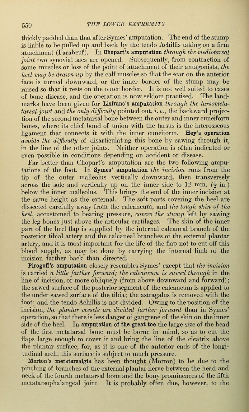 thickly padded than that after Symes' amputation. The end of the stump is liable to be pulled up and back by the tendo Achillis taking on a firm attachment (Farabeuf). In Chopart's amputation through the mediotarsal joint two synovial sacs are opened. Subsequently, from contraction of some muscles or loss of the point of attachment of their antagonists, the heel may be drawn up by the calf muscles so that the scar on the anterior face is turned downward, or the inner border of the stump may be raised so that it rests on the outer border. It is not well suited to cases of bone disease, and the operation is now seldom practised. The land- marks have been given for Lisfranc's amputation through the tarsometa- tarsal joint and the only difficulty pointed out, i. e., the backward projec- tion of the second metatarsal bone between the outer and inner cuneiform bones, where its chief bond of union with the tarsus is the interosseous ligament that connects it with the inner cuneiform. Hey's operation avoids the difficulty of disarticulat ng this bone by sawing through it, in the line of the other joints. Neither operation is often indicated or even possible in conditions depending on accident or disease. Far better than Chopart's amputation are the two following ampu- tations of the foot. In Symes' amputation the incision runs from the tip of the outer malleolus vertically downward, then transversely across the sole and vertically up on the inner side to 12 mm. (^ in.) below the inner malleolus. This brings the end of the inner incision at the same height as the external. The soft parts covering the heel are dissected carefully away from the calcaneum, and the tough skin of the heel, accustomed to bearing pressure, covers the stump left by sawing the leg bones just above the articular cartilages. The skin of the inner part of the heel flap is supplied by the internal calcaneal branch of the posterior tibial artery and the calcaneal branches of the external plantar artery, and it is most important for the life of the flap not to cut off this blood supply, as may be done by carrying the internal limb of the incision farther back than directed. Pirogoff's amputation closely resembles Symes' except that the incision is carried a little farther forward; the calcaneum is sawed through in the line of incision, or more obliquely (from above downward and forward); the sawed surface of the posterior segment of the calcaneum is applied to the under sawed surface of the tibia; the astragalus is removed with the foot; and the tendo Achillis is not divided. Owing to the position of the incision, the plantar vessels are divided farther forward than in Symes' operation, so that there is less danger of gangrene of the skin on the inner side of the heel. In amputation of the great toe the large size of the head of the first metatarsal bone must be borne in mind, so as to cut the flaps large enough to cover it and bring the line of the cicatrix above the plantar surface, for, as it is one of the anterior ends of the longi- tudinal arch, this surface is subject to much pressure. Morton's metatarsalgia has been thought (Morton) to be due to the pinching of branches of the external plantar nerve between the head and neck of the fourth metatarsal bone and the bony prominences of the fifth metatarsophalangeal joint. It is probably often due, however, to the