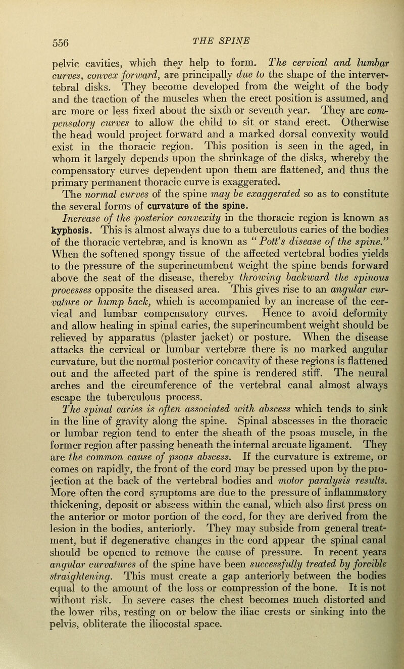 pelvic cavities, which they help to form. The cervical and lumbar curves, convex forward, are principally due to the shape of the interver- tebral disks. They become developed from the weight of the body and the traction of the muscles when the erect position is assumed, and are more or less fixed about the sixth or seventh year. They are com- pensatory curves to allow the child to sit or stand erect. Otherwise the head would project forward and a marked dorsal convexity would exist in the thoracic region. This position is seen in the aged, in whom it largely depends upon the shrinkage of the disks, whereby the compensatory curves dependent upon them are flattened, and thus the primary permanent thoracic curve is exaggerated. The normal curves of the spine may be exaggerated so as to constitute the several forms of curvature of the spine. Increase of the posterior convexity in the thoracic region is known as kyphosis. This is almost always due to a tuberculous caries of the bodies of the thoracic vertebrae, and is known as  Pott's disease of the spine. When the softened spongy tissue of the affected vertebral bodies yields to the pressure of the superincumbent weight the spine bends forward above the seat of the disease, thereby throwing backward the spinous processes opposite the diseased area. This gives rise to an angular cur- vature or hump back, which is accompanied by an increase of the cer- vical and lumbar compensatory curves. Hence to avoid deformity and allow healing in spinal caries, the superincumbent weight should be relieved by apparatus (plaster jacket) or posture. When the disease attacks the cervical or lumbar vertebra? there is no marked angular curvature, but the normal posterior concavity of these regions is flattened out and the affected part of the spine is rendered stiff. The neural arches and the circumference of the vertebral canal almost always escape the tuberculous process. The spinal caries is often associated with abscess which tends to sink in the line of gravity along the spine. Spinal abscesses in the thoracic or lumbar region tend to enter the sheath of the psoas muscle, in the former region after passing beneath the internal arcuate ligament. They are the common cause of psoas abscess. If the curvature is extreme, or comes on rapidly, the front of the cord may be pressed upon by the pio- jection at the back of the vertebral bodies and motor paralysis results. More often the cord symptoms are due to the pressure of inflammatory thickening, deposit or abscess within the canal, which also first press on the anterior or motor portion of the cord, for they are derived from the lesion in the bodies, anteriorly. They may subside from general treat- ment, but if degenerative changes in the cord appear the spinal canal should be opened to remove the cause of pressure. In recent years angular curvatures of the spine have been successfully treated by forcible straightening. This must create a gap anteriorly between the bodies equal to the amount of the loss or compression of the bone. It is not without risk. In severe cases the chest becomes much distorted and the lower ribs, resting on or below the iliac crests or sinking into the pelvis, obliterate the iliocostal space.