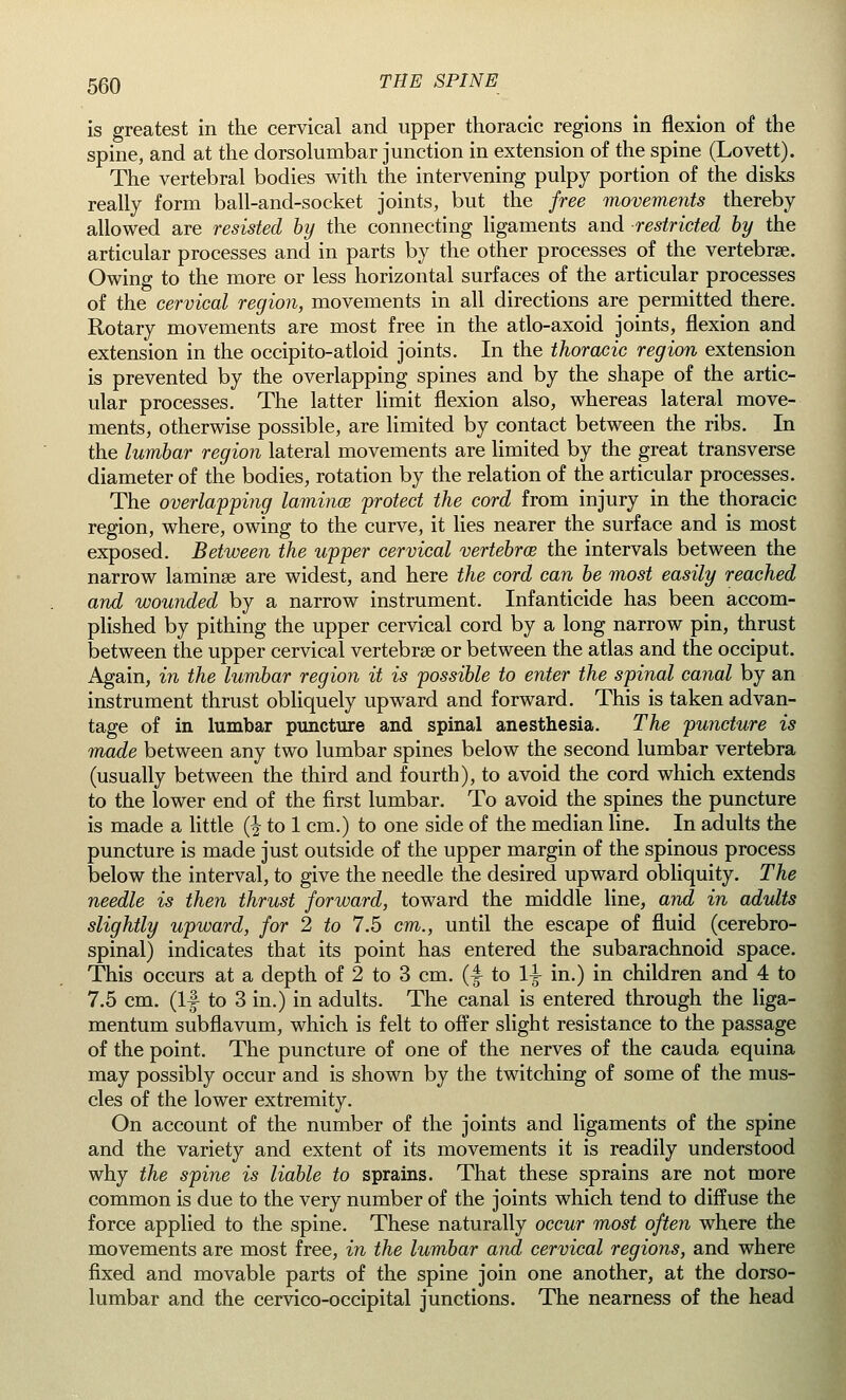 is greatest in the cervical and upper thoracic regions in flexion of the spine, and at the dorsolumbar junction in extension of the spine (Lovett). The vertebral bodies with the intervening pulpy portion of the disks really form ball-and-socket joints, but the free movements thereby allowed are resisted by the connecting ligaments and restricted by the articular processes and in parts by the other processes of the vertebrae. Owing to the more or less horizontal surfaces of the articular processes of the cervical region, movements in all directions are permitted there. Rotary movements are most free in the atlo-axoid joints, flexion and extension in the occipito-atloid joints. In the thoracic region extension is prevented by the overlapping spines and by the shape of the artic- ular processes. The latter limit flexion also, whereas lateral move- ments, otherwise possible, are limited by contact between the ribs. In the lumbar region lateral movements are limited by the great transverse diameter of the bodies, rotation by the relation of the articular processes. The overlapping lamina protect the cord from injury in the thoracic region, where, owing to the curve, it lies nearer the surface and is most exposed. Between the upper cervical vertebra the intervals between the narrow laminae are widest, and here the cord can be most easily reached and wounded by a narrow instrument. Infanticide has been accom- plished by pithing the upper cervical cord by a long narrow pin, thrust between the upper cervical vertebrae or between the atlas and the occiput. Again, in the lumbar region it is possible to enter the spinal canal by an instrument thrust obliquely upward and forward. This is taken advan- tage of in lumbar puncture and spinal anesthesia. The puncture is made between any two lumbar spines below the second lumbar vertebra (usually between the third and fourth), to avoid the cord which extends to the lower end of the first lumbar. To avoid the spines the puncture is made a little (^ to 1 cm.) to one side of the median line. In adults the puncture is made just outside of the upper margin of the spinous process below the interval, to give the needle the desired upward obliquity. The needle is then thrust forward, toward the middle line, and in adults slightly upward, for 2 to 7.5 cm., until the escape of fluid (cerebro- spinal) indicates that its point has entered the subarachnoid space. This occurs at a depth of 2 to 3 cm. (f to 1^ in.) in children and 4 to 7.5 cm. (If to 3 in.) in adults. The canal is entered through the liga- mentum subflavum, which is felt to offer slight resistance to the passage of the point. The puncture of one of the nerves of the cauda equina may possibly occur and is shown by the twitching of some of the mus- cles of the lower extremity. On account of the number of the joints and ligaments of the spine and the variety and extent of its movements it is readily understood why the spine is liable to sprains. That these sprains are not more common is due to the very number of the joints which tend to diffuse the force applied to the spine. These naturally occur most often where the movements are most free, in the lumbar and cervical regions, and where fixed and movable parts of the spine join one another, at the dorso- lumbar and the cervico-occipital junctions. The nearness of the head