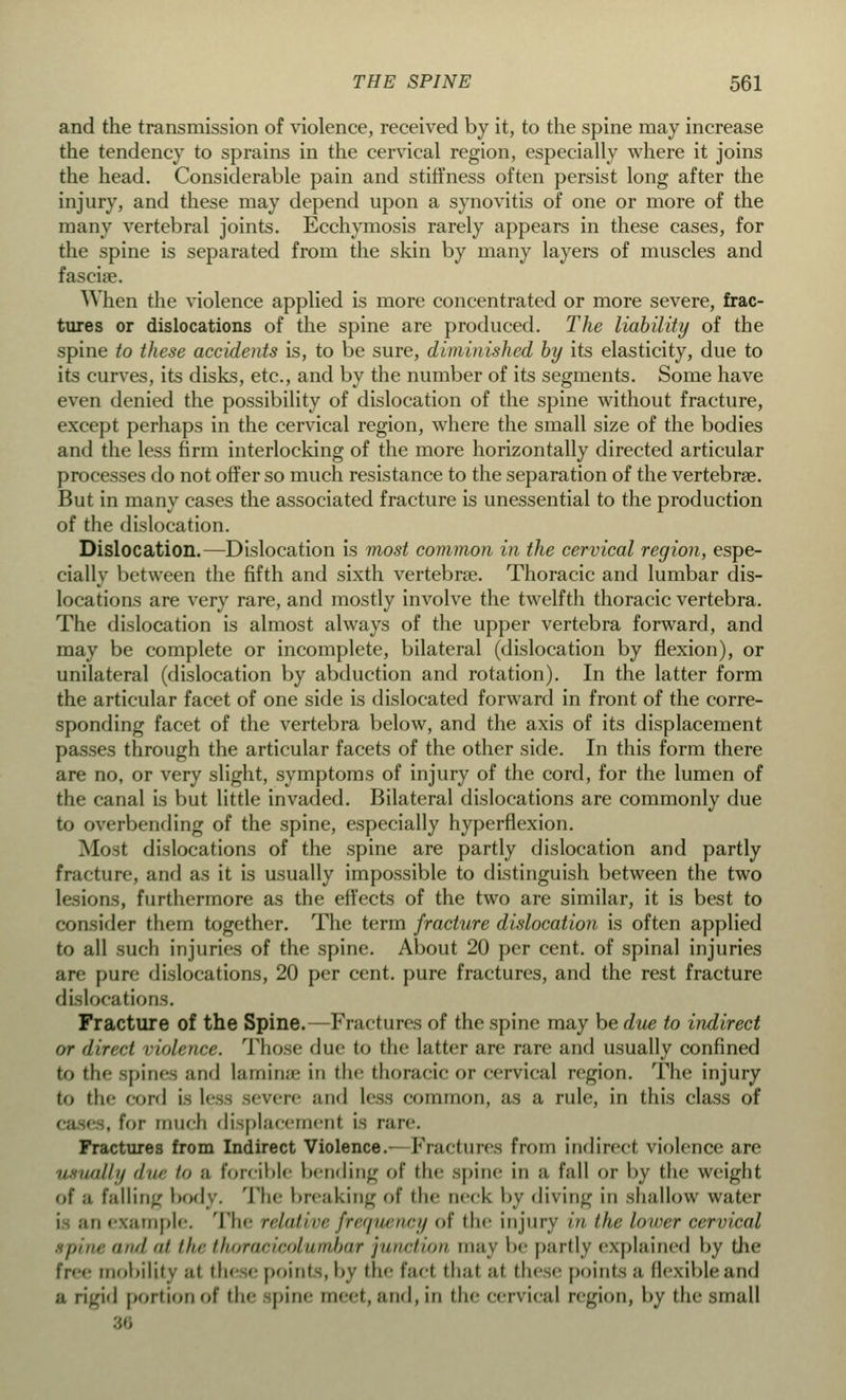 and the transmission of violence, received by it, to the spine may increase the tendency to sprains in the cervical region, especially where it joins the head. Considerable pain and stiffness often persist long after the injury, and these may depend upon a synovitis of one or more of the many vertebral joints. Ecchymosis rarely appears in these cases, for the spine is separated from the skin by many layers of muscles and fasciae. When the violence applied is more concentrated or more severe, frac- tures or dislocations of the spine are produced. The liability of the spine to these accidents is, to be sure, diminished by its elasticity, due to its curves, its disks, etc., and by the number of its segments. Some have even denied the possibility of dislocation of the spine without fracture, except perhaps in the cervical region, where the small size of the bodies and the less firm interlocking of the more horizontally directed articular processes do not offer so much resistance to the separation of the vertebras. But in many cases the associated fracture is unessential to the production of the dislocation. Dislocation.—Dislocation is most common in the cervical region, espe- cially between the fifth and sixth vertebrae. Thoracic and lumbar dis- locations are very rare, and mostly involve the twelfth thoracic vertebra. The dislocation is almost always of the upper vertebra forward, and may be complete or incomplete, bilateral (dislocation by flexion), or unilateral (dislocation by abduction and rotation). In the latter form the articular facet of one side is dislocated forward in front of the corre- sponding facet of the vertebra below, and the axis of its displacement passes through the articular facets of the other side. In this form there are no, or very slight, symptoms of injury of the cord, for the lumen of the canal is but little invaded. Bilateral dislocations are commonly due to overbending of the spine, especially hyperflexion. Most dislocations of the spine are partly dislocation and partly fracture, and as it is usually impossible to distinguish between the two lesions, furthermore as the effects of the two are similar, it is best to consider them together. The term fracture dislocation is often applied to all such injuries of the spine. About 20 per cent, of spinal injuries are [jure dislocations, 20 per cent, pure fractures, and the rest fracture dislocations. Fracture of the Spine.—Fractures of the spine may be due to indirect or direct violence. Those due to the latter are rare and usually confined to the spines and lamina in the thoracic or cervical region. The injury to the cord i- less severe and Less common, as a rule, in this class of , for much displacement is rare. Fractures from Indirect Violence.- Fractures from indirect violence are ■ illij (Iin- in ;i forcible bending of the spine in a fall or by the weight of ;i falling body. The breaking of die neck by diving in shallow water i ;ui example. The relative frequency of the injury in the lower cervical spine and ui the thoraoicolufnbaf junction may be partly explained by the free mobility ;ii these points, by the fad thai ;it these points ;i flexible and a rigid portion of the spine meet, and, in the cervical region, by the small 36