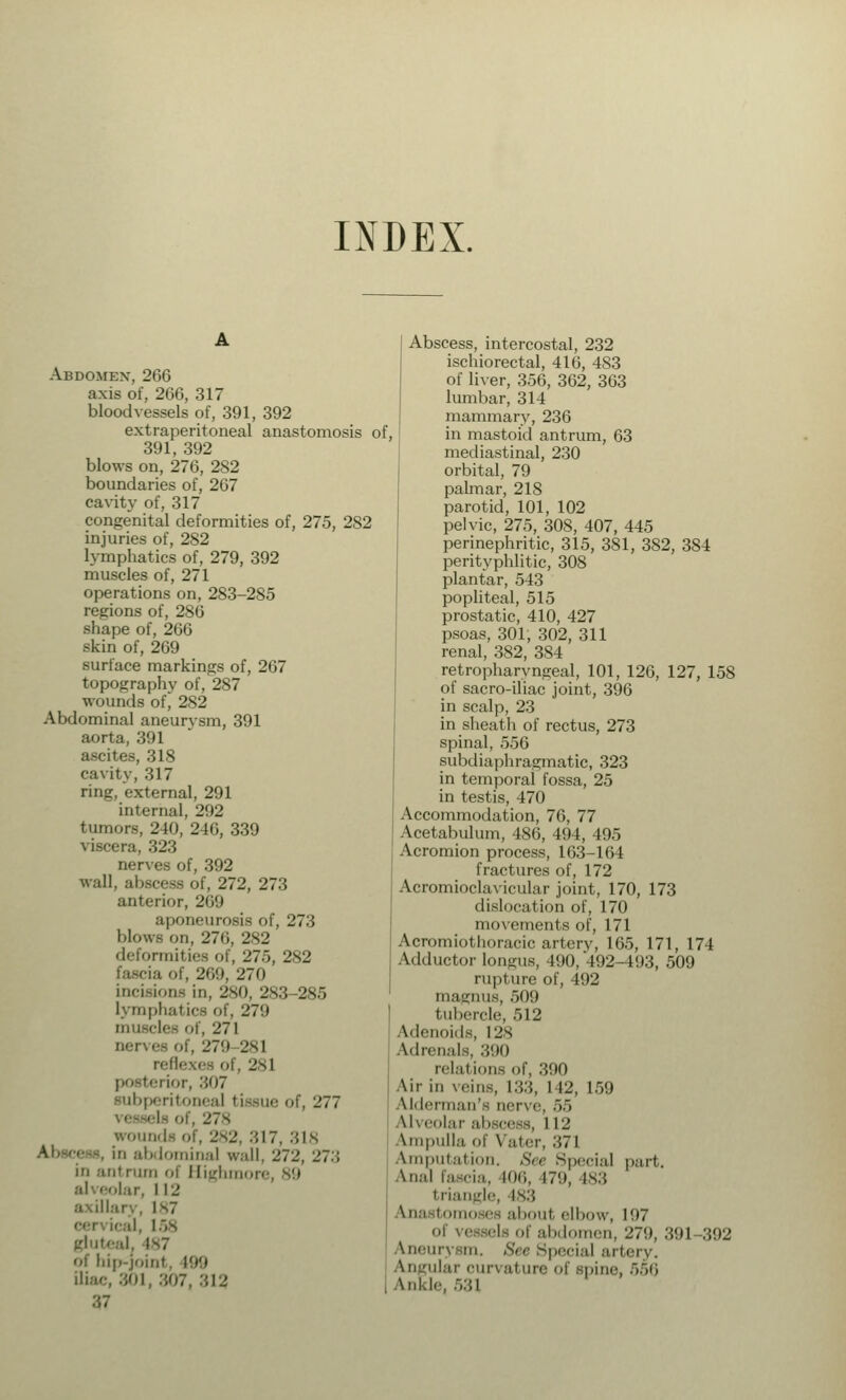 INDEX. Abdomen, 266 axis of, 266, 317 bloodvessels of, 391, 392 extraperitoneal anastomosis of, 391, 392 blows on, 276, 282 boundaries of, 267 cavity of, 317 congenital deformities of, 275, 282 injuries of, 282 lymphatics of, 279, 392 muscles of, 271 operations on, 283-285 regions of, 286 shape of, 266 skin of, 269 surface markings of, 267 topography of, 287 wounds of, 282 Abdominal aneurysm, 391 aorta, 391 ascites, 318 cavity, 317 ring, external, 291 internal, 292 tumors, 240, 246, 339 viscera, 323 nerves of, 392 wall, abscess of, 272, 273 anterior, 269 aponeurosis of, 273 Mow- on, 276, 282 deformities of, 275, 282 fascia of, 269, 270 incisions in, 280, 283-285 lymphatics of, 279 musclee of, 271 nerves of, 279 281 reflexes of, 281 posterior, .'507 subperitoneal tissue of, 277 I- of, 278 wounds of, 282, :'.I7, 318 abdominal w.-ill. 272, _'?.; in .-nit rum of Highmore, 89 :il eolar, 112 llary, 187 w.i I, 158 gluteal. is7 i hip-joint, 199 iliac, 801, 307, -''.I-' 87 Abscess, intercostal, 232 ischiorectal, 416, 483 of liver, 356, 362, 363 lumbar, 314 mammary, 236 in mastoid antrum, 63 mediastinal, 230 orbital, 79 palmar, 218 parotid, 101, 102 pelvic, 275, 30S, 407, 445 perinephritic, 315, 381, 382, 384 perityphlitis 308 plantar, 543 popliteal, 515 prostatic, 410, 427 psoas, 301, 302, 311 renal, 382, 384 retropharyngeal, 101, 126, 127, 158 of sacro-iliac joint, 396 in scalp, 23 in sheath of rectus, 273 spinal, 556 subdiaphragmatic, 323 in temporal fossa, 25 in testis, 470 Accommodation, 76, 77 Acetabulum, 486, 494, 495 Acromion process, 163-164 fractures of, 172 Acromioclavicular joint, 170, 173 dislocation of, 170 movements of, 171 Acromiothoracic artery, 165, 171, 174 Adductor longus, 490, 492-493, 509 rupture of, 492 magnus, 509 tubercle, 512 Adenoids, 128 Adrenals, :'»!») relal ions of, 390 Air in veins, 133, I 12, 159 Uderman's nerve, 55 Alveolar abscess, 112 Ampulla of Vater, 371 Amputation. See Special part. \n.-il fascia, M)6, 17'.), 483 triangle, 183 omo es about elbow, 197 of vessels of abdomen, 279, 391-392 Aneurysm. See Special art Angular ourval ure of spine, 556 Inkle, 531