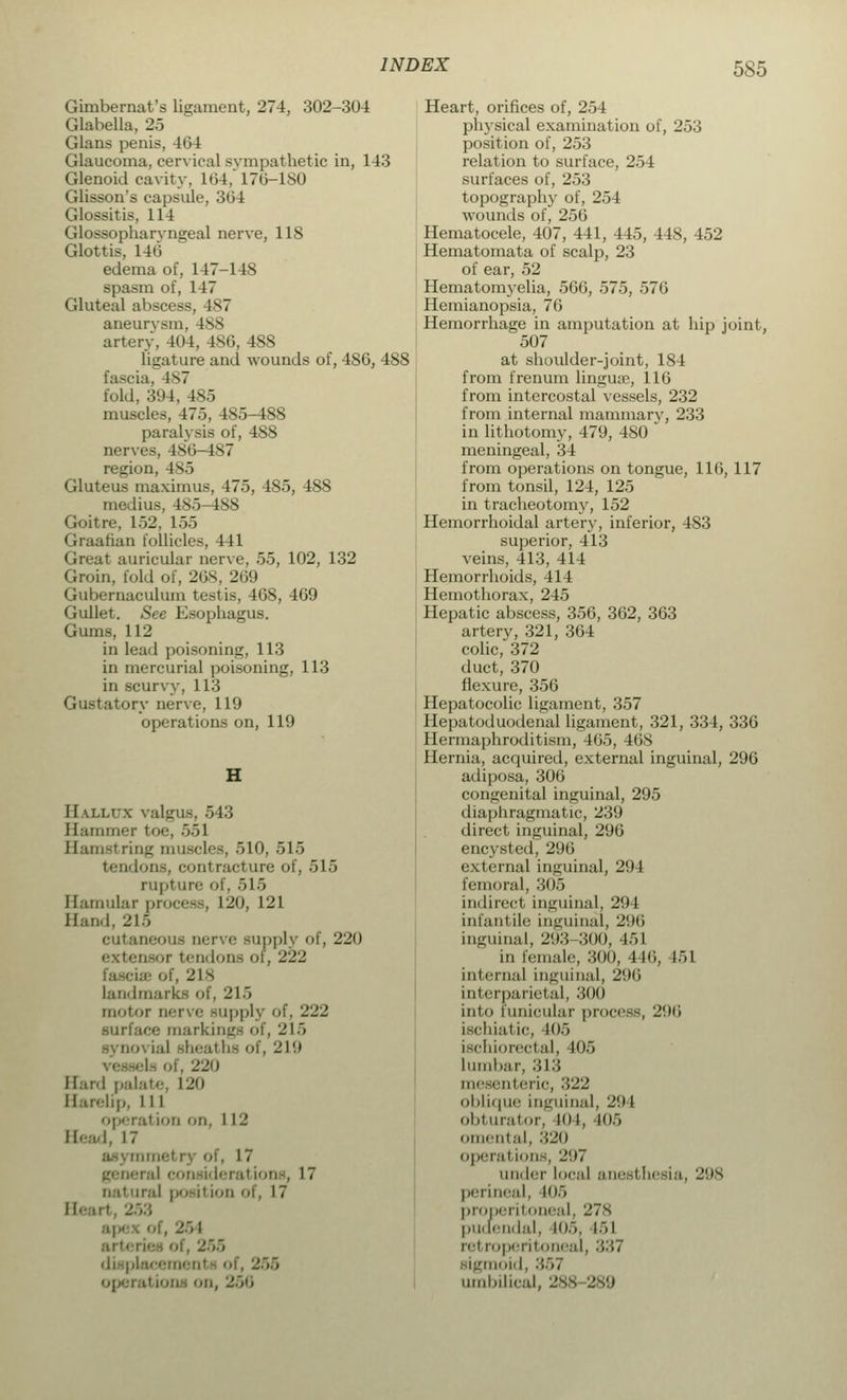 Gimbernat's ligament, 274, 302-304 Glabella, 25 Glans penis, 464 Glaucoma, cervical sympathetic in, 143 Glenoid cavity, 104.' 17(3-180 Glisson's capsule, 304 Glossitis, 114 Glossopharyngeal nerve, 118 Glottis, 146 edema of, 147-148 spasm of, 147 Gluteal abscess, 487 aneurysm, 488 artery, 404, 486, 488 ligature anil wounds of, 486, 488 3cia, 1^7 fold, 394, 485 muscles, 47.5, 485-488 paralysis of, 488 nerves, 486-487 region, 485 Gluteus maximus, 475, 485, 488 medius, 485-488 Goitre, 152. 155 Graafian follicles, 411 Great auricular nerve, 55, 102, 132 Groin, fold of, 268, 269 Gubernaculum testis, 468, 469 Gullet. See Esophagus. Gums, 112 in lead poisoning, 113 in mercurial poisoning, 113 in scurvy, 113 Gustatory nerve, 119 operations on, 119 II alltw valgus, 543 Bammer toe, 551 Hamstring muscles, 510, 515 tendons, conl racture of, 515 rupture of, 515 Hamular process, 120, 121 Band, 215 cutaneous Derve supply of, 220 oBor tendons of, 222 iae of, 218 landmarks of, 215 motor nerve supply of, 222 surface markings of, 215 - i:il shealli- of, 219 U Of, 220 Hard palate, L20 Harelip, 111 operal ion on, 112 Head, 17 17 ■ al consideration . 17 iral |>o-iiion of, 17 apex of, 251 : i r t« i placemenl - of, 255 operation on, Heart, orifices of, 254 physical examination of, 253 position of, 253 relation to surface, 254 surfaces of, 253 topography of, 254 wounds of, 256 Hematocele, 407, 441, 445, 448, 452 Hematomata of scalp, 23 of ear, 52 Hematomyelia, 566, 575, 576 Hemianopsia, 76 Hemorrhage in amputation at hip joint, 507 at shoulder-joint, 184 from frenum lingtue, 116 from intercostal vessels, 232 from internal mammary, 233 in lithotomy, 479, 480 meningeal, 34 from operations on tongue, 116, 117 from tonsil, 124, 125 in tracheotom3r, 152 Hemorrhoidal artery, inferior, 483 superior, 413 veins, 413, 414 Hemorrhoids, 414 Hemothorax, 245 Hepatic abscess, 356, 362, 363 artery, 321, 364 colic, 372 duct, 370 flexure, 356 Hepatocolic ligament, 357 Hepatoduodenal ligament, 321, 334, 336 Hermaphroditism, 465, 468 Hernia, acquired, external inguinal, 296 adiposa, 306 congenital inguinal, 295 diaphragmatic, 239 direct inguinal, 296 encysted, 296 external inguinal, 294 femoral, 305 indirect inguinal, 294 Infantile inguinal, 296 inguinal, 293 300, 451 in female, 300, -116, 151 internal Inguinal, 296 Interparietal, 300 into funicular process, 2(.I6 Ischiatic, W)5 ischiorectal, 105 lumbar, 313 mesenteric, 322 oblique inguinal, 2!) I obturator, Mil, 405 omental, 320 operations, 207 under local anesthesia, 298 perineal, 105 pro-peritoneal, 278 pudendal, 105, 151 litroperitoneal, 3:'>7 sigmoid, :'>57 umbilical, 288 289