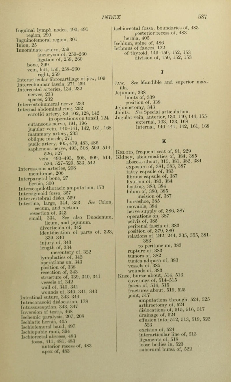 Inguinal lymph nodes, 490, 491 region, 290 Inguinofemoral region, 301 Inion, 25 Innominate artery, 259 aneurysm of, 259-200 ligation of, 259, 260 bone, 399 vein, left, 150, 258-200 right, 259 Interarticular fibrocartilage of jaw, 109 Intercolumnar fascia, 271, 291 Intercostal arteries, 134, 232 nerves, 233 spaces, 232 [ntercostohumeral nerve, 233 Internal abdominal ring, 292 carotid artery, 39,102,128,142 in operations on tonsil, 124 cutaneous nerve, 191, 196 jugular vein, 140-141, 142, 161, 168 mammary artery. 233 oblique muscle, 271 pudic artery, 405, 479, 183, 486 Saphenous nerve, 493, 508, 509, 514, 520, 527 vein. 490-493, 508, 509, 514, 520, 527-529, 533, 542 Interosseous arteries, 208 membrane, 206 Interparietal bone, 27 hernia. 300 Interecapulothoracic amputation, 173 [ntersigmoid Fossa, 357 Intervertebral disks, 559 [ntestine, large, 344, 353. See Colon, cecum, and rectum. resection of, 343 small, 334. See also Duodenum, ileum, and jejunum. diverticula of, 3 12 identification of parts of, 323, 339, 340 injury of, 313 length of, 334 mesentery of, 322 Lymphatics of, 342 operations on, 313 position of, 338 reseel ion of, 313 rtructure of, 339, 340, 341 I - of, •'■ 12 wall of, 340, 341 wounds of, 340, 341, 343 Intestinal Buture, 343 344 icoracoid dislocation, L78 Intussusception, 313, 317 Inversion ol testis, 168 Ischemic paralysis, 207, 208 I-ehiatie hernia, 105 ofemoral band, 197 iliopubic rami, 394 Ischiorectal ab 111, IM. 183 anterioi 183 apex oi, 183 Ischiorectal fossa, boundaries of, 483 posterior recess of, 483 hernia, 405 Ischium, spine of, 486 Isthmus of fauces, 122 of thyroid, 149-150, 152, 153 division of, 150, 152, 153 Jaw. See Mandible and superior max- illa. Jejunum, 338 limits of, 339 position of, 338 Jejunostomy, 343 Joints. See Special articulation. Jugular vein, anterior, 130, 140, 144, 155 external, 103, 133, 168 internal, 140-141, 142, 161, 168 Keloid, frequent seat of, 91, 229 Kidney, abnormalities of, 384, 385 abscess about, 315, 381, 382, 384 exposure of, 381, 383, 387 fatty capsule of, 383 fibrous capsule of, 387 fixation of, 383, 384 floating, 383, 384 hilum of, 380, 385 incision of, 387 horseshoe, 385 movable, 384 nerve supply of, 386, 387 operations on, 387 pelvis of, 385 perirenal fascia of, 383 position of, 379, 380 relations of, 242, 244, 335, 355, 381- 383 to peritoneum, 383 rupture of, 383 tumors of, 382 I unica adiposa of, 383 vessels of, -is> trounds of, 383 Knee, bursa about, 51 I. 516 coverings of, 51 1 515 fascia of, 514, 515 fractures about, 519, 525 joint, 517 amputations through, 524, 525 arthrectomy of, 524 dislocations of, 515, 516, 517 drainage of, 521 effusion into, 612, 513, 519,522 523 . iaion of. 521 interarl icular line of, 513 Ligaments of, 518 Loo '■ bodies in, 523 ubcrural bursa of, 522