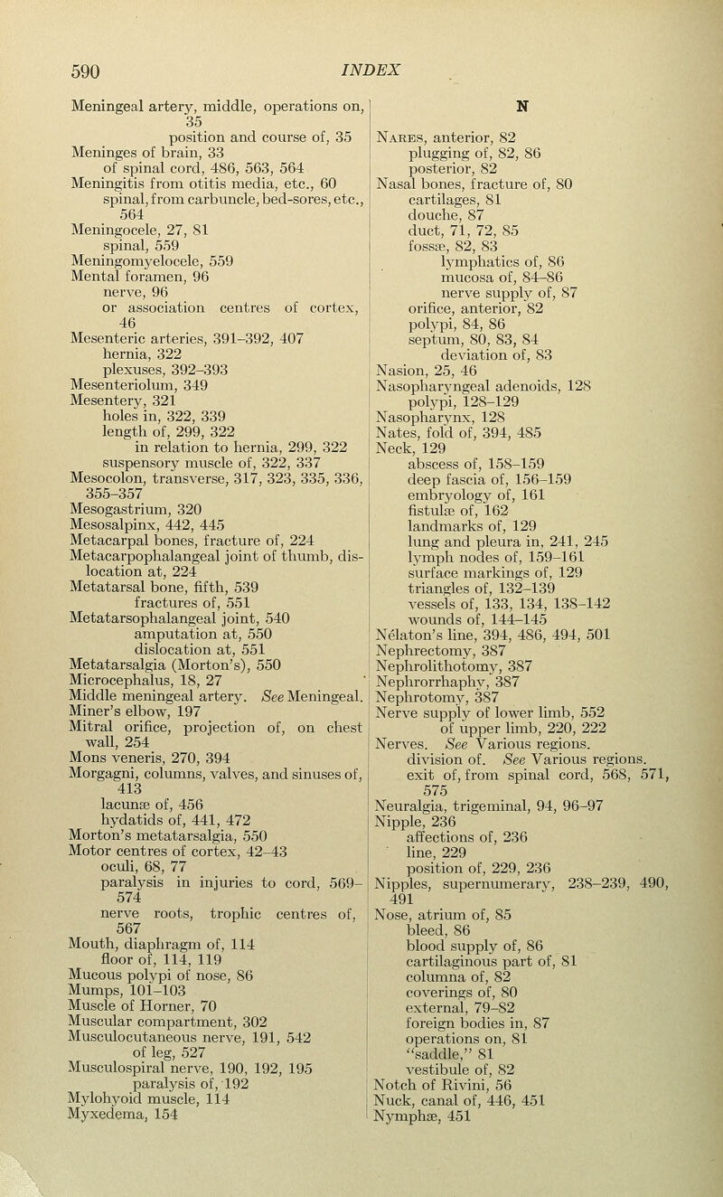 Meningeal artery, middle, operations on, 35 position and course of, 35 Meninges of brain, 33 of spinal cord, 486, 563, 564 Meningitis from otitis media, etc., 60 spinal, from carbuncle, bed-sores, etc., 564 Meningocele, 27, 81 spinal, 559 Meningomyelocele, 559 Mental foramen, 96 nerve, 96 or association centres of cortex, 46 Mesenteric arteries, 391-392, 407 hernia, 322 plexuses, 392-393 Mesenteriolum, 349 Mesentery, 321 holes in, 322, 339 length of, 299, 322 in relation to hernia, 299, 322 suspensory muscle of, 322, 337 Mesocolon, transverse, 317, 323, 335, 336, 355-357 Mesogastrium, 320 Mesosalpinx, 442, 445 Metacarpal bones, fracture of, 224 Metacarpophalangeal joint of thumb, dis- location at, 224 Metatarsal bone, fifth, 539 fractures of, 551 Metatarsophalangeal joint, 540 amputation at, 550 dislocation at, 551 Metatarsalgia (Morton's), 550 Microcephalus, 18, 27 Middle meningeal artery. See Meningeal. Miner's elbow, 197 Mitral orifice, projection of, on chest wall, 254 Mons veneris, 270, 394 Morgagni, columns, valves, and sinuses of, 413 lacunae of, 456 hydatids of, 441, 472 Morton's metatarsalgia, 550 Motor centres of cortex, 42-43 oculi, 68, 77 paralysis in injuries to cord, 569- 574 nerve roots, trophic centres of, 567 Mouth, diaphragm of, 114 floor of, 114, 119 Mucous polvpi of nose, 86 Mumps, 101-103 Muscle of Horner, 70 Muscular compartment, 302 Musculocutaneous nerve, 191, 542 of leg, 527 Musculospiral nerve, 190, 192, 195 paralysis of, 192 Mylohyoid muscle, 114 Myxedema, 154 N Nares, anterior, 82 plugging of, 82, 86 posterior, 82 Nasal bones, fracture of, 80 cartilages, 81 douche, 87 duct, 71, 72, 85 fossae, 82, 83 lymphatics of, 86 mucosa of, 84-86 nerve supply of, 87 orifice, anterior, 82 polypi, 84, 86 septum, 80, 83, 84 deviation of, 83 Nasion, 25, 46 Nasopharyngeal adenoids, 128 polypi, 128-129 Nasopharynx, 128 Nates, fold of, 394, 485 Neck, 129 abscess of, 158-159 deep fascia of, 156-159 embryology of, 161 fistulae of, 162 landmarks of, 129 lung and pleura in, 241, 245 lymph nodes of, 159-161 surface markings of, 129 triangles of, 132-139 vessels of, 133, 134, 138-142 wounds of, 144-145 Nelaton's line, 394, 486, 494, 501 Nephrectomy, 387 Nephrolithotomy, 387 Nephrorrhaphy, 387 Nephrotomy, 387 Nerve supply of lower limb, 552 of upper limb, 220, 222 Nerves. See Various regions. division of. See Various regions. exit of, from spinal cord, 568, 571, 575 Neuralgia, trigeminal, 94, 96-97 Nipple, 236 affections of, 236 line, 229 position of, 229, 236 Nipples, supernumerary, 238-239, 490, 491 Nose, atrium of, 85 bleed, 86 blood supply of, 86 cartilaginous part of, 81 columna of, 82 coverings of, 80 external, 79-S2 foreign bodies in, 87 operations on, 81 saddle, 81 vestibule of, 82 Notch of Rivini, 56 Nuck, canal of, 446, 451 Nymphae, 451