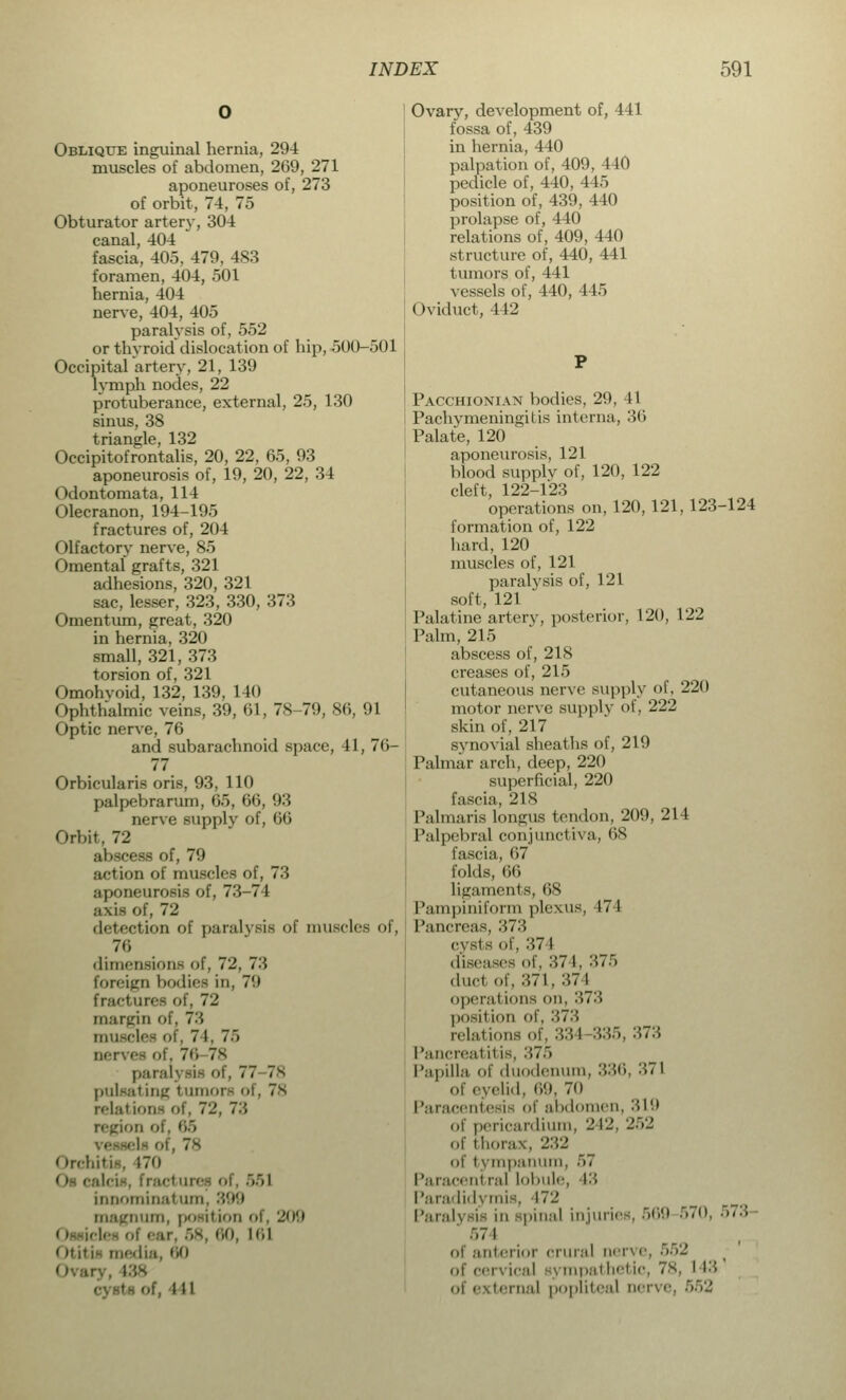 Oblique inguinal hernia, 294 muscles of abdomen, 269, 271 aponeuroses of, 273 of orbit, 74, 75 Obturator artery, 304 canal, 404 fascia, 405, 479, 483 foramen, 404, 501 hernia, 404 nerve, 404, 405 paralysis of, 552 or thyroid dislocation of hip, 500-501 Occipital artery, 21, 139 lymph nodes, 22 protuberance, external, 25, 130 sinus, 38 triangle, 132 Occipitofrontalis, 20, 22, 65, 93 aponeurosis of, 19, 20, 22, 34 Odontomata, 114 Olecranon, 194-195 fractures of, 204 Olfactory nerve, 85 Omental grafts, 321 adhesions, 320, 321 sac, lesser, 323, 330, 373 Omentum, great, 320 in hernia, 320 small, 321, 373 torsion of, 321 Omohvoid, 132, 139, 140 (tphthalmic veins, 39, 61, 78-79, 86, 91 Optic nerve, 76 and subarachnoid space, 41, 76- 77 Orbicularis oris, 93, 110 palpebrarum, 65, 66, 93 nerve supply of, 66 Orbit, 72 abscess of, 79 action of muscles of, 73 aponeurosis of, 73-74 axis of, 72 detection of paralysis of muscles of, 76 dimensions of, 72, 7'A foreign bodies in, 7'.t fracture* oi 72 margin <>!', 73 muscles of, 71, ~~> nerves of, 7H-78 pararj rii of, 77 78 pulsating tumors of, 78 relal ions of, 72, 7'.', region of, 05 ■ l- nt, 78 Orchitis, 170 ■!-. frad nn-- ni. 551 binominal um. '■'•'*'■> magnum, position ol. 209 0 I ill <>titia medi 138 • - <if, I i l Ovary, development of, 441 fossa of, 439 in hernia, 440 palpation of, 409, 440 pedicle of, 440, 445 position of, 439, 440 prolapse of, 440 relations of, 409, 440 structure of, 440, 441 tumors of, 141 vessels of, 440, 445 Oviduct, 442 Pacchionian bodies, 29, 41 Pachymeningitis interna, 36 Palate, 120 aponeurosis, 121 blood supply of, 120, 122 cleft, 122-123 operations on, 120, 121, 123-124 formation of, 122 hard, 120 muscles of, 121 paralysis of, 121 soft, 121 Palatine artery, posterior, 120, 122 Palm, 215 abscess of, 218 creases of, 215 cutaneous nerve supply of, 220 motor nerve supply of, 222 skin of, 217 synovial sheaths of, 219 Palmar arch, deep, 220 superficial, 220 fascia, 218 Pal maris longus tendon, 209, 214 Palpebral conjunctiva, 68 fascia, 67 folds, 66 ligaments, 68 Pampiniform plexus, 474 Pancreas, 373 cysts of, :;7i diseases of. >7 I, 375 duel of, 371, 374 operal ions on, :\7'-'< position of. 373 relations of, 334 335, :>>7A Pancreal i'is, :!7.~i Papilla of duodenum, 336, '■'>> I of eyelid, 69, 70 Paracentesis of abdomen, 319 oi pericardium, '-' 12, 252 of thorax, 232 of tympanum, ■>< Paraceni ral lobule, 13 Paradidymis, \7'2 Paralysis in spinal injuries, 569 570, 573 .-,7 1 interior crural nerve, 552 of cervical j mpal hel ic, 78, I I 3 of external popliteal nerve. r,r,-j,