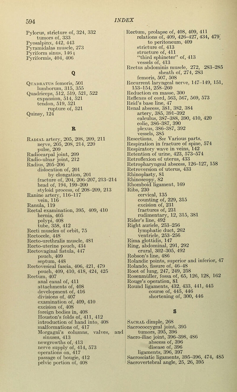 Pylorus, stricture of, 324, 332 tumors of, 333 Pyosalpinx, 442, 443 Pyramidalas muscle, 273 Pyriform sinus, 146 \ Pyriformis, 404, 406 Quadrattjs femoris, 501 lumborum, 315, 355 Quadriceps, 512, 519, 521, 522 expansion, 514, 521 tendon, 519, 521 rupture of, 521 Quinsy, 124 R Radial artery, 205, 208, 209, 211 nerve, 205, 208, 214, 220 pulse, 209 Radiocarpal joint, 209 Radio-ulnar joint, 212 Radius, 205-206 dislocation of, 201 by elongation, 201 fracture of, 204, 206-207, 213-214 head of, 194, 199-200 styloid process, of 208-209, 213 Ranine artery, 116-117 vein, 116 Ranula, 119 Rectal examination, 395, 409, 410 hernia, 405 polypi, 408 tube, 358, 412 Recti muscles of orbit, 75 Rectocele, 448 Recto-urethralis muscle, 481 Recto-uterine pouch, 434 Rectovaginal fistula, 447 pouch, 409 septum, 448 Rectovesical fascia, 406, 421, 479 pouch, 409, 410, 418, 424, 425 Rectum, 407 anal canal of, 411 attachments of, 408 development of, 416 divisions of, 407 examination of, 409, 410 excision of, 408 foreign bodies in, 408 Houston's folds of, 411, 412 introduction of hand into, 408 malformations of, 417 Morgagni's columns, valves, and sinuses, 413 newgrowths of, 413 nerve supply of, 414, 573 operations on, 417 passage of bougie, 412 pelvic portion of, 408 Rectum, prolapse of, 408, 409, 411 relations of, 409, 426-427, 434, 479^ to peritoneum, 409 stricture of, 413 structure of, 411 third sphincter of, 413 vessels of, 413 Rectus abdominis muscle, 272, 283-285 sheath of, 274, 283 femoris, 507, 508 Recurrent laryngeal nerve, 147-149, 151, 153-154, 258-260 Reduction en masse, 300 Reflexes of cord, 563, 567, 569, 573 Reid's base line, 47 Renal abscess, 381, 382, 384 artery, 385, 391-392 calculus, 387-388, 390, 410, 420 colic, 386-387, 390 plexus, 386-387, 392 vessels, 385 Resections. See Various parts. Respiration in fracture of spine, 574 Respiratory wave in veins, 142 Retention of urine, 423, 573-574 Retroflexion of uterus, 433 Retropharyngeal abscess, i26-127, 158 Retroversion of uterus, 433 Rhinoplasty, 81 Rhinoscopy, 82 Rhomboid ligament, 169 Ribs, 230 cervical, 135 counting of, 229, 315 excision of, 231 fractures of, 231 rudimentary, 12, 315, 381 Rider's line, 492 Right auricle, 253-256 lymphatic duct, 262 ventricle, 253-256 Rima glottidis, 147 Ring, abdominal, 291, 292 crural, 302-305, 492 Robson's line, 486 Rolandic points, superior and inferior, 47 Rolando, fissure of, 46-48 Root of lung, 247, 249, 258 Rosenmuller, fossa of, 65, 126, 128, 162 Rouge's operation, 81 Round ligaments, 432, 433, 441, 445 course of, 445, 446 shortening of, 300, 446 Sacral dimple, 268 Sacrococcygeal joint, 395 tumors, 395, 396 Sacro-iliac joint, 396-398, 486 abscess of, 396 disease of, 396 ligaments, 396, 397 Sacrosciatic ligaments, 395-396, 474, 485 Sacrovertebral angle, 25, 26, 395