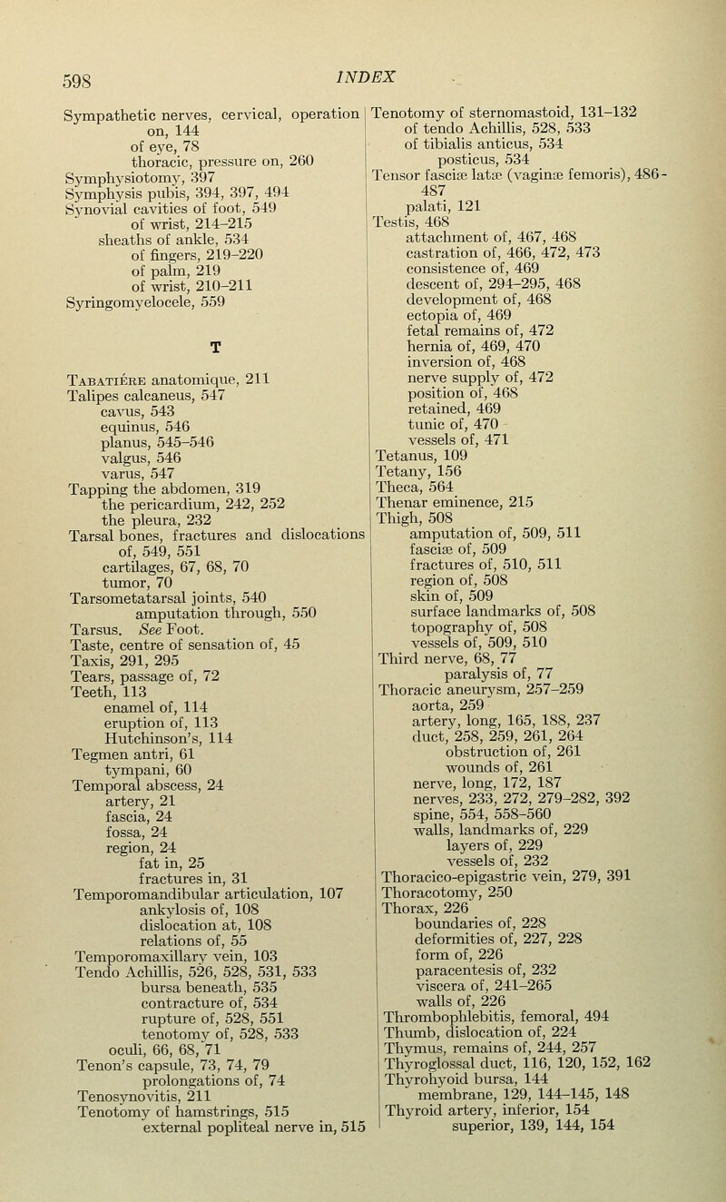 Sympathetic nerves, cervical, operation on, 144 of eye, 78 thoracic, pressure on, 260 Symphysiotomy, 397 Symphysis pubis, 394, 397, 494 Synovial cavities of foot, 549 of wrist, 214-215 sheaths of ankle, 534 of fingers, 219-220 of palm, 219 of wrist, 210-211 Syringomyelocele, 559 Tabatiere anatomique, 211 Talipes calcaneus, 547 cavus, 543 equinus, 546 planus, 545-546 valgus, 546 varus, 547 Tapping the abdomen, 319 the pericardium, 242, 252 the pleura, 232 Tarsal bones, fractures and dislocations of, 549, 551 cartilages, 67, 68, 70 tumor, 70 Tarsometatarsal joints, 540 amputation through, 550 Tarsus. See Foot. Taste, centre of sensation of, 45 Taxis, 291, 295 Tears, passage of, 72 Teeth, 113 enamel of, 114 eruption of, 113 Hutchinson's, 114 Tegmen antri, 61 tympani, 60 Temporal abscess, 24 artery, 21 fascia, 24 fossa, 24 region, 24 fat in, 25 fractures in, 31 Temporomandibular articulation, 107 ankylosis of, 108 dislocation at, 108 relations of, 55 Temporomaxillary vein, 103 Tendo Achillis, 526, 528, 531, 533 bursa beneath, 535 contracture of, 534 rupture of, 528, 551 tenotomy of, 528, 533 oculi, 66, 68, 71 Tenon's capsule, 73, 74, 79 prolongations of, 74 Tenosynovitis, 211 Tenotomy of hamstrings, 515 external popliteal nerve in, 515 Tenotomy of sternomastoid, 131-132 of tendo Achillis, 528, 533 of tibialis anticus, 534 posticus, 534 Tensor fasciae latse (vaginae femoris), 486- 487 palati, 121 Testis, 468 attachment of, 467, 468 castration of, 466, 472, 473 consistence of, 469 descent of, 294-295, 468 development of, 468 ectopia of, 469 fetal remains of, 472 hernia of, 469, 470 inversion of, 468 nerve supply of, 472 position of, 468 retained, 469 tunic of, 470 vessels of, 471 Tetanus, 109 Tetany, 156 Theca, 564 Thenar eminence, 215 Thigh, 508 amputation of, 509, 511 fasciae of, 509 fractures of, 510, 511 region of, 508 skin of, 509 surface landmarks of, 508 topography of, 508 vessels of, 509, 510 Third nerve, 68, 77 paralysis of, 77 Thoracic aneurysm, 257-259 aorta, 259 artery, long, 165, 188, 237 duct, 258, 259, 261, 264 obstruction of, 261 wounds of, 261 nerve, long, 172, 187 nerves, 233, 272, 279-282, 392 spine, 554, 558-560 walls, landmarks of, 229 layers of, 229 vessels of, 232 Thoracico-epigastric vein, 279, 391 Thoracotomy, 250 Thorax, 226 boundaries of, 228 deformities of, 227, 228 form of, 226 paracentesis of, 232 viscera of, 241-265 walls of, 226 Thrombophlebitis, femoral, 494 Thumb, dislocation of, 224 Thymus, remains of, 244, 257 Thyroglossal duct, 116, 120, 152, 162 Thvrohyoid bursa, 144  membrane, 129, 144-145, 148 Thyroid artery, inferior, 154 superior, 139, 144, 154