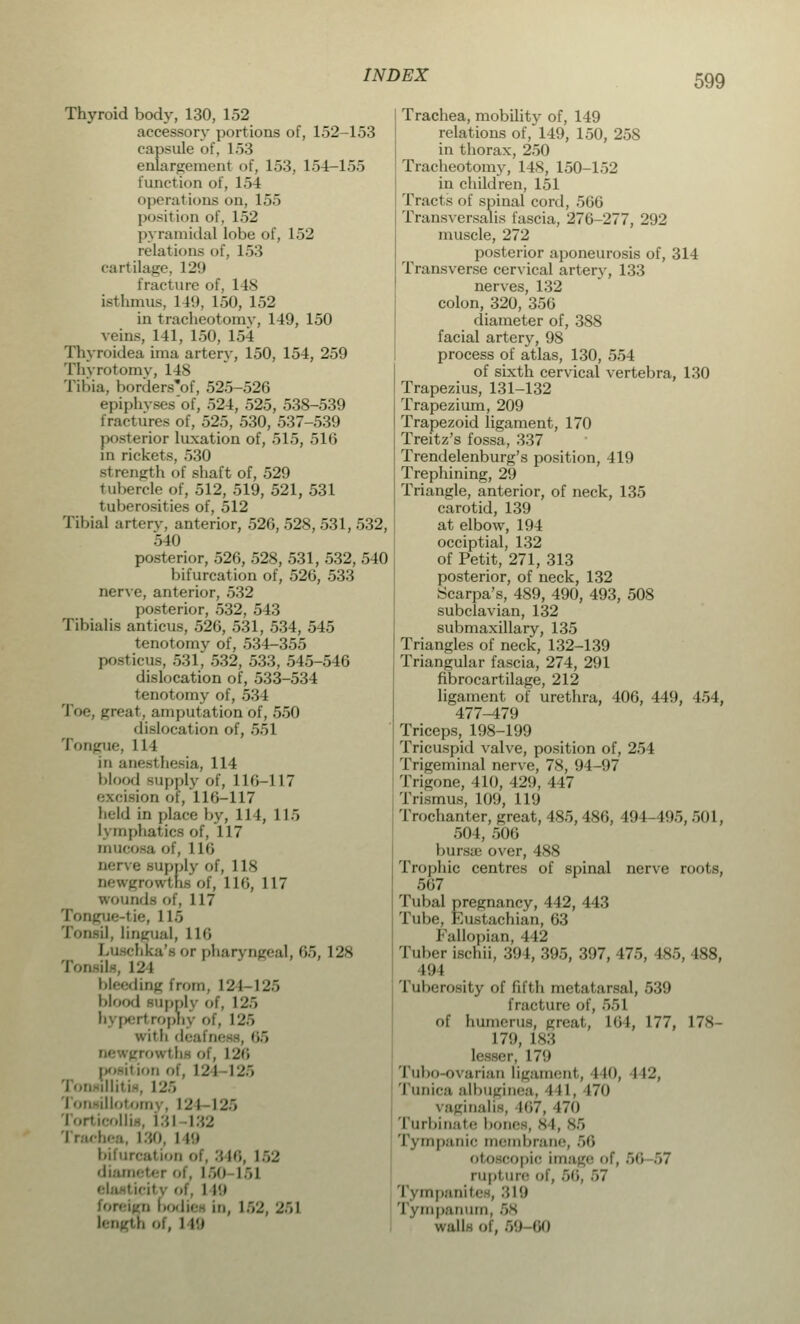 Thyroid body, 130, 152 accessory portions of, 152-153 capsule of, 153 enlargement of, 153, 154-155 function of, 151 opera! ions on, 155 position of, 152 pyramidal lobe of, l>2 relations of, 153 cartilage, 12'.t fracture of, I Is isthmus, 149, 150, 152 in tracheotomy, 149, 150 veins, 141, 150, 154 Thyroidea ima artery, 150, 154, 259 Thyrotomy, 148 Tibia, bordenTof, 525-526 epiphvses'of, 524, 525, 538-539 fractures of, 525, 530, 537-539 posterior luxation of, 515, 516 in rickets, 530 strength of shaft of, 529 tubercle of, 512, 519, 521, 531 tulierosities of, 512 Tibia] artery, anterior, 526, 528, 531, 532, old posterior, 526, 528, 531, 532, 540 bifurcation of, 526, 533 nerve, anterior, 532 posterior, 532, 543 Tibialis anticus, 526, 531, 534, 545 tenotomy of, 534-355 posticus, 531, 532, 533, 545-546 dislocation of, 533-534 tenotomy of, 534 Toe, great, amputation of, 550 'IMocation of, 551 Tongue, 114 in anesi besia, 114 blood supply 'of, HCi-117 excision or, 116-117 held in place by, 114, 115 l\ mphatics of, 117 mucosa of, 116 nerve supply of, 118 newgrowtns of, 116, 117 wounds of, 117 Tongue-tie, 115 Tonsil, Lingual, l L6 chka'sor pharyngeal, 65, 128 Tonsils, i_'i bleeding iron,. 124 125 blood supply of, l-'.~> li\ perl ropnj of, 12., with deafness, 65 L26 position of, 121 125 llitis, 125 124 I 25 Torticollis, [31 132 M 130, I l!l bifurcation of, 340, L52 diameter of. 150 151 I It) foreign bodies in, 152, 251 length oi, 116 Trachea, mobility of, 149 relations of, 149, 150, 258 in thorax, 250 Tracheotomy, 148, 150-152 in children, 151 Tracts of spinal cord, 566 Transversalis fascia, 276-277, 292 muscle, 272 posterior aponeurosis of, 314 Transverse cervical artery, 133 nerves, 132 colon, 320, 356 diameter of, 388 facial artery, 98 process of atlas, 130, 554 of sixth cervical vertebra, 130 Trapezius, 131-132 Trapezium, 209 Trapezoid ligament, 170 Treitz's fossa, 337 Trendelenburg's position, 419 Trephining, 29 Triangle, anterior, of neck, 135 carotid, 139 at elbow, 194 occiptial, 132 of Petit, 271, 313 posterior, of neck, 132 Scarpa's, 489, 490, 493, 508 subclavian, 132 submaxillary, 135 Triangles of neck, 132-139 Triangular fascia, 274, 291 fibrocartilage, 212 ligament of urethra, 406, 449, 454, 477-479 Triceps, 198-199 Tricuspid valve, position of, 254 Trigeminal nerve, 78, 94-97 Trigone, 410, 429, 447 Trismus, 109, 119 Trochanter, great, 485,486, 494-495, 501, 504, 506 bursas over, 488 Trophic centres of spinal nerve roots, 567 Tubal pregnancy, 442, 443 Tube, Eustachian, 63 Fallopian, 442 Tuber ischii, 394, 395, 397, 475, 485, 488, no Tuberosity of fifth metatarsal, 539 fracture of, 551 of humerus, great, Hi), 177, 178- 179, 183 l i'j Tubo-ovarian Ligament, I M), 112, Tunica albuginea, in, 170 vaginalis, 167, 470 turbinate hone-., gi, 85 Tympanic membrane, 56 opic image of, 56 >7 nipt iin- ol. 56, 57 Tympanites, 319 I -. mpanum, 58 walls ol, 59 60