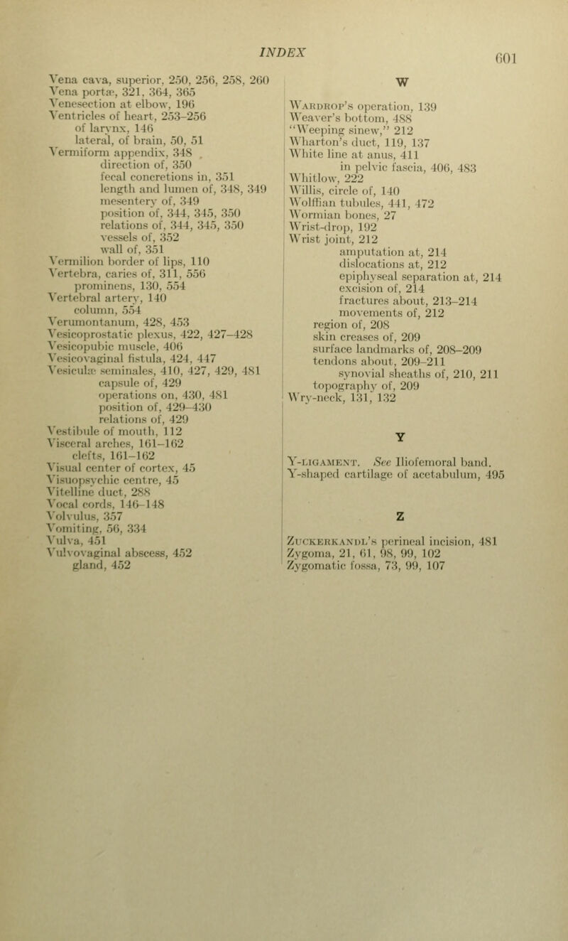 li()l Vena cava, superior, 250, 256, 2>x, 260 Vena ports, 321, 364, 365 section at elbow, L96 Ventricles of heart. 253-256 of larynx. 1 46 lateral, of brain, 50, 51 Vermiform appendix, 3 18 direct inn of, 350 fecal concrelions in, :'>•> 1 length and lumen of, •'! Is. 3 19 mesentery of, 3 19 position of, 344, 345, 350 relations of, 344, 345, 350 vessels of, 352 wall of, 3.>1 Vermilion border of lips, 110 Vertebra, caries of, 311, 556 prominens, L30, 55 I Vertebral artery. 140 column, 55 I Verumontanum, 428, 153 prostatic plexus. 122, 127 128 Vesicopubic muscle, 406 Vesicovaginal fistula, 121. 117 VesicuUe seminales, no. 127. 129, 481 capsule of. 129 operations <>n. 130, 181 position mi. n>'.i 130 relations of, 429 Vestibule of mouth, 1 L2 Viscera] arches, 161-162 clefts, llil-162 Visual center of cortea . 15 Visuopsychic cenl re, i.> Vitellme duct. 288 Vocal cords, l 16 l is Volvulus, 357 Vomiting, 56, 334 Vulva, 151 Vulvovaginal abscess, 452 gland, 152 W W urdrop's operation, 139 Weaver's bottom, 188 Weeping sinew, 212 Wharton's duct, 119, 137 White line at anus, 411 in pelvic fascia. 106, 183 Whitlow, 222 Willis, circle of, 140 W olffian tubules, 111. 172 Wormian hones, 27 Wrist-drop, 192 \\ list joint, 212 amputation al .211 dislocations at, 212 epiphyseal separation at, 214 excision of, 214 fractures about, 213-214 movements of, 212 region of, 208 skin creases of, 209 surface landmarks of, 208-209 tendons about, 209-211 synovia] sheaths of, 210, 211 topography of, 209 Win-neck, 131, 132 Y-i.h;a.\ii-;\t. See Iliofemoral hand. Y-shaped cartilage of acetabulum, 195 Zl CKERKANDL's perineal incision. isl Zygoma, 21, 61, 98, 99, 102 Zygomatic fossa, 73, 99, 107