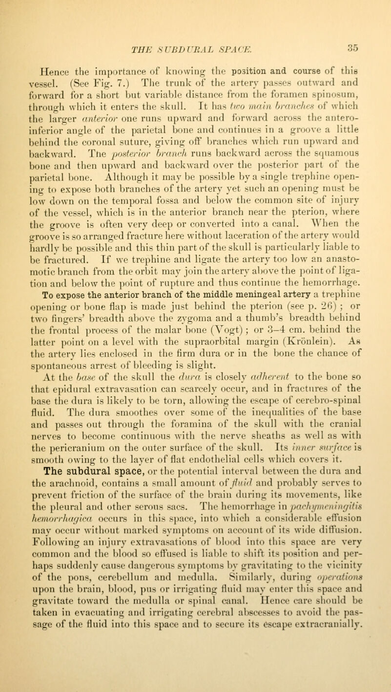 Hence the importance of knowing the position and course of this vessel. (See Fig. 7.) Tlie trunk of the artery passes outward and forward for a short ijut variable distance from the foramen spinosum, through which it enters the skull. It has tv)o main branches of which the larger (interior one runs upward and forward across the antero- inferior angle of the parietal bone and continues in a groove a little behind the coronal suture, giving off' branches which run upward and backward. Tne posterior hranch runs backward across the sfjuamous bone and then upward and backward over the ])osterior part of the parietal bone. Although it may be possible by a single trephine open- ing to expose both branches of the artery yet such an opening must be low down on the temporal fossa and below the common site of injury of the vessel, which is in the anterior branch near the pterion, where the groove is often very deep or converted into a canal. When the groove is so arranged fracture here without laceration of the artery would hardly be possible and this thin part of the skull is particularly liable to be fractured. If we trephine and ligate the artery too low an anasto- motic branch from the orbit may join the artery above the jioint of liga- tion and below the ])oint of rupture and thus continue the hemorrhage. To expose the anterior branch of the middle meningeal artery a trephine opening or iK)ne flap is made just behind the pterion (see p. 20) ; or two fingers' breadth above the zygoma and a thumb's breadth behind the frontal process of the mnlar bone (Vogt); or 3-4 cm. behind the latter point on a level with the supraorbital margin (Kronlein). As the artery lies enclosed in the firm dura or in the bone the chance of spontaneous arrest of bleeding is slight. At the hui^e of the skull the dara is closely adherent to the bone so that epidural extravasation can scarcely occur, and in fractures of the base the dura is likely to be torn, allowing the escape of cerebro-spinal fluid. The dura smoothes over some of the inequalities of the base and passes out through the foramina of the skull with the cranial nerves to become continuous with the nerve sheaths as well as with the pericranium on the outer surface of the skull. Its inner surfaceh smooth owing to the layer of flat endothelial cells which covers it. The subdural space, or the potential interval between the dura and the arachnoid, contains a small amount of //m/^/ and probably serves to prevent friction of the surface of the brain during its movements, like the pleural and other serons sacs. The hemorrhage m pachymeninr/itis hemorrh(/r/ica occurs in this space, into which a considerable effusion may occur without marked sym{)toms on account of its wide diffusion. Following an injury extravasations of l)lood into this space are very common and the blood so effused is liable to shift its position and per- haps suddenly cause dangerous symptoms by gravitating to the vicinity of the pons, cerebellum and medulla. Similarly, during operations upon the brain, l)lood, pus or irrigating fluid may enter this space and gravitate toward the medulla or sj)inal ciinal. Hence care should be taken in evacuating and irrigating cerebral abscesses to avoid the pas- sage of the fluid into this space and to secure its Escape extracranially.