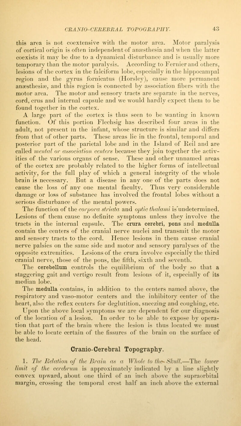 this area is not coextensive with the motor area. ^lotor paralysis of cortical orifj'i 11 is often independent of anjcsthesia and wiien the latter coexists it may be due to a dynamical distiirijancc and is usually more temporary than the motor paralysis. According to Fernierand others, lesions of the cortex in the falciform lobe, esj^ccially in the hipjwcampal region and the gyrus fornicatus (Horsley), cause more permanent ansesthesiie, and this region is connected by association fibers with the motor area. The motor and sensory tracts are separate in the nerves, cord, cms and internal capsule and we would hardly expect them to be found together in the cortex. A large part of the cortex is thus seen to be wanting in known function. Of this portion Flechsig has described four areas in the adult, not present in the infant, whose structure is similar and differs from that of other parts. These areas lie in the frontal, temporal and posterior jKirt of the parietal lobe and in the Island of Reil and are called mental or a.'imciatioa centers because they join together the activ- ities of the various organs of sense. These and other unnamed areas of the cortex are probably related to the higher forms of intellectual activity, for the full play of which a general integrity of the whole brain is necessary. But a disease in any one of the parts does not cause the loss of any one mental faculty. Thus very considerable damage or loss of substance has involved the frontal lobes without a serious disturbance of the mental powers. The function of the ('orpora str'mta and optic ihalami is'undetermined. Lesions of them cause no definite symptoms unless they involve the tracts in the internal capsule. The crura cerebri, pons and medulla contain the centers of the cranial nerve nuclei and transmit the motor and sensory tracts to the cord. Hence lesions in them cause cranial nerve palsies on the same side and motor and sensory paralyses of the opposite extremities. Lesions of the crura involve especially the third cranial nerve, those of the pons, the fifth, sixth and seventh. The cerebellum controls the equilibrium of the body so that a staggering gait and vertigo result from lesions of it, especially of its median lobe. The medulla contains, in addition to the centers named above, the respiratory and vaso-motor centers and the inhibitory center of the heart, also the reflex centers for deglutition, sneezing and coughing, etc. Uj)on the above local symjitoms we are dependent for our diagnosis of the location of a lesion. In order to be able to expose by opera- tion that part of the brain where the lesion is thus located we must be able to locate certain of the fissures of the l)rain on the surface of the heatl. Cranio-Cerebral Topography. 1. TIte Relation of the lira in as a Whale la the~ Stnll.—The lower limit of the cerehruni is approximately indieati'd by a line slightly convex upward, about one third of an inch al)(>ve the sujn'aorbital margin, crossing the temi)()ral crest half an inch above the external