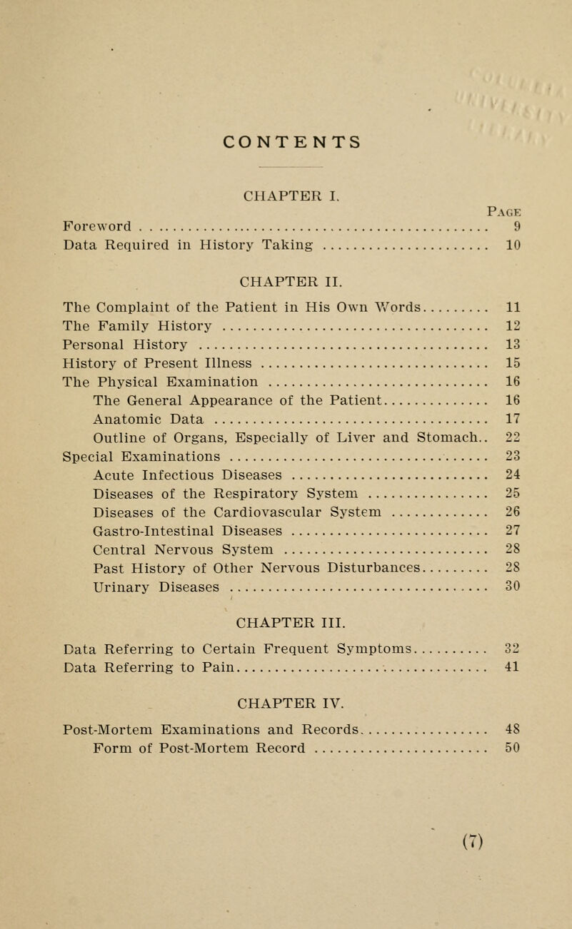 CONTENTS CHAPTER I. Page Foreword 9 Data Required in History Taking 10 CHAPTER II. The Complaint of the Patient in His Own V/ords 11 The Family History 12 Personal History 13 History of Present Illness 15 The Physical Examination 16 The General Appearance of the Patient 16 Anatomic Data 17 Outline of Organs, Especially of Liver and Stomach.. 22 Special Examinations 23 Acute Infectious Diseases 24 Diseases of the Respiratory System 25 Diseases of the Cardiovascular System 26 Gastro-Intestinal Diseases 27 Central Nervous System 28 Past History of Other Nervous Disturbances 28 Urinary Diseases 30 CHAPTER III. Data Referring to Certain Frequent Symptoms 32 Data Referring to Pain 41 CHAPTER IV. Post-Mortem Examinations and Records 48 Form of Post-Mortem Record 50 (7)