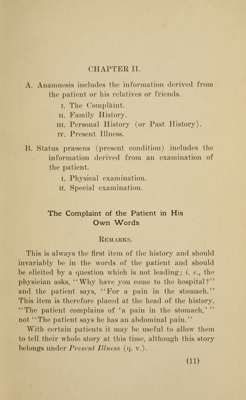 CHAPTER ir. A. Anamnesis includes the information derived from the patient or his relatives or friends. I. The Comph'iint. II. Family History. III. Personal History (or Past History). IV. Present Hlness. B. Status pra'sens (present condition) includes the information derived from an examination of the patient. I. Physical examination. II. Special examination. The Complaint of the Patient in His Own Words Remarks. This is always the first item of the history and should invariably be in the words of the patient and should be elicited by a question w^hich is not leading; i. e., the physician asks, Why have you come to the hospital? and the patient says, For a pain in the stomach. This item is therefore placed at the head of the history, The patient complains of 'a pain in the stomach,'  not '' The patient says he has an abdominal pain.'' With certain patients it may be useful to allow them to tell their whole story at this time, although this story belongs under Present Illness (q. v.).