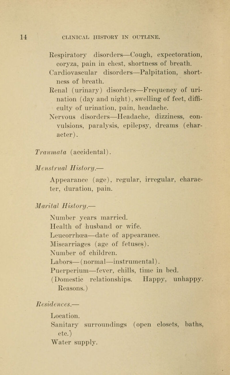 Respiratory disorders—Cough, expectoration, coryza, pain in chest, shortness of breath. Cardiovascular disorders—Palpitation, short- ness of breath. Renal (urinary) disorders—Frequency of uri- nation (day and night), swelling of feet, diffi- culty of urination, pain, headache. Nervous disorders—Headache, dizziness, con- vulsions, paralysis, epilepsy, dreams (char- acter). Traumata (accidental). Menstrual History.— Appearance (age), regular, irregular, charac- ter, duration, pain. Marital History.— Number years married. Health of husband or wife. Leucorrhoea—date of appearance. Miscarriages (age of fetuses). Number of children. Labors— (normal—instrumental). Puerperium—fever, chills, time in bed. (Domestic relationships. Happy, unhappy. Reasons.) Residences.— Location. Sanitary surroundings (open closets, baths, etc.) Water supply.