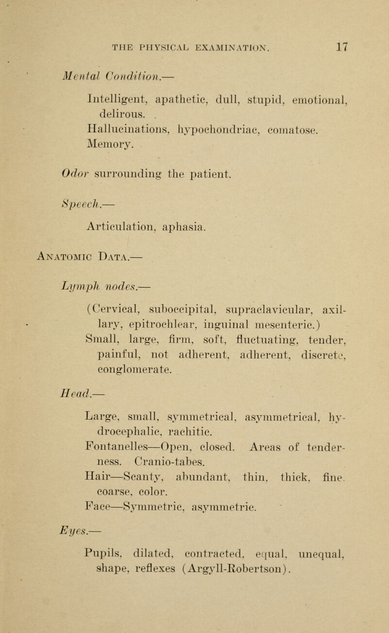 Menial Condi Hon.— Intelligent, apathetic, dull, stupid, emotional, delirous. . Hallucinations, hypochondriac, comatose. Memory. Odor surrounding the patient. Speech.— Articulation, aphasia. Anatomic Data.— Lymph nodes.— (Cervical, suboccipital, supraclavicular, axil- lary, epitrochlear, inguinal mesenteric.) Small, large, firm, soft, fluctuating, tender, painful, not adherent, adherent, discrete, conglomerate. Head.— Large, small, symmetrical, asymmetrical, hy- drocephalic, rachitic. Fontanelles—Open, closed. Areas of tender- ness. Cranio-tabes. Hair—Scanty, abundant, thin, thick, fine, coarse, color. Face—Symmetric, asymmetric. Eyes.— Pupils, dilated, contracted, ei|ual, unequal, shape, reflexes (Argyll-Robertson).