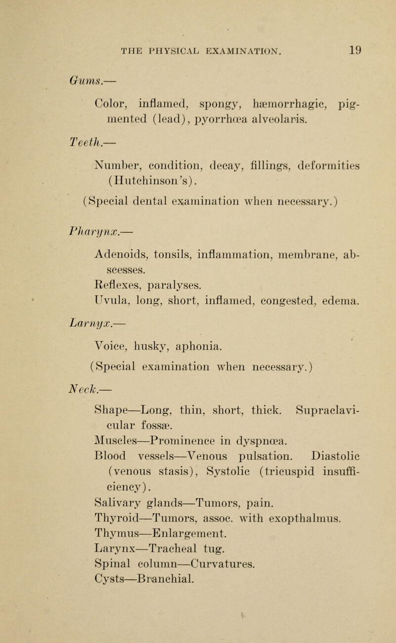 Gums.- Color, inflamed, spongy, hsemorrhagic, pig- mented (lead), pyorrhoea alveolaris. Teeth.— Number, condition, decay, fillings, deformities (Plutchinson's). (Special dental examination when necessary.) Pharynx.— Adenoids, tonsils, inflammation, membrane, ab- scesses. Reflexes, paralyses. Uvula, long, short, inflamed, congested, edema. Larnyx.— Voice, husky, aphonia. (Special examination when necessary.) Neck.— Shape—Long, thin, short, thick. Supraclavi- cular fossae. Muscles—Prominence in dyspnoea. Blood vessels—Venous pulsation. Diastolic (venous stasis). Systolic (tricuspid insuffi- ciency). Salivary glands—Tumors, pain. Thyroid—Tumors, assoc. with exopthalmus. Thymus—Enlargement. Larynx—Tracheal tug. Spinal column—Curvatures. Cysts—Branchial.