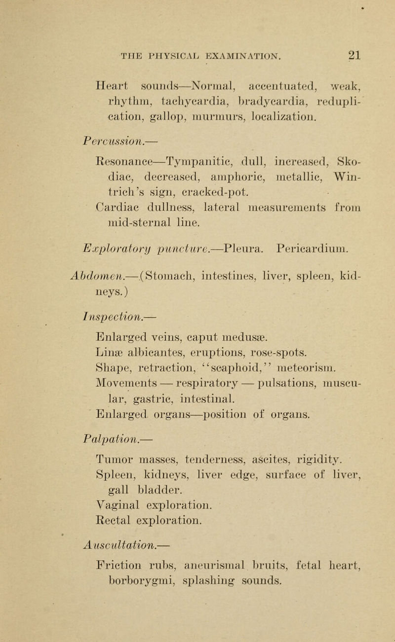 Heart sounds—Normal, accentuated, weak, rhythm, tachycardia, bradycardia, redupli- cation, gallop, murmurs, localization. Percussion.— Resonance—Tympanitic, dull, increased, Sko- diac, decreased, amphoric, metallic, Win- trich's sign, cracked-pot. Cardiac dullness, lateral measurements from mid-sternal line. Exploratory puncture.—Pleura. Pericardium. Abdomen.— (Stomach, intestines, liver, spleen, kid- neys.) Inspection.— Enlarged veins, caput medusse. Linai alhicantes, eruptions, rose-spots. Shape, retraction, '^scaphoid, meteorism. Movements — respiratory — pulsations, muscu- lar, gastric, intestinal. ' Enlarged, organs—position of organs. Palpation.— Tumor masses, tenderness, ascites, rigidity. Spleen, kidneys, liver edge, surface of liver, gall bladder. Vaginal exploration. Rectal exploration. Auscultation.— Friction rubs, aneurismal bruits, fetal heart, borborygmi, splashing sounds.