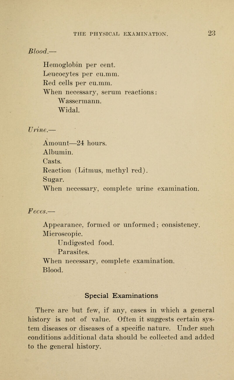 Blood. Hemoglobin per cent. Leucocytes per cu.inm. Red cells per cu.mm. When necessary, serum reactions: Wassermann. Widal. Urine.— Amount—24 hours. Albumin. Casts. Reaction (Litmus, methyl red). Sugar. When necessary, complete urine examination. Feces.— Appearance, formed or unformed; consistency. Microscopic. Undigested food. Parasites. When necessary, complete examination. Blood. Special Examinations There are but few, if any, cases in which a general history is not of value. Often it suggests certain sys- tem diseases or diseases of a specific nature. Under such conditions additional data should be collected and added to the general history.