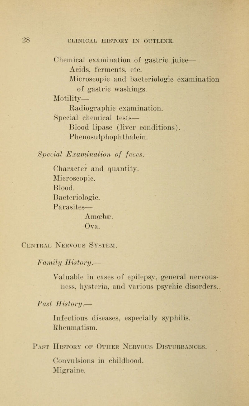 Chemical examination of gastric juice— Acids, ferments, etc. Microscopic and bacteriologic examination of gastric washings. Motility- Radiographic examination. Special chemical tests— Blood lipase (liver conditions). Phenosulphoi)hthalein. Special Examination of feces.— Character and quantity. Microscopic. Blood. Bacteriologic. Parasites— Amoebae. Ova. Central Nervous System. Fauiilfj History.— Valual)le in cases of epilepsy, general nervous- ness, hysteria, and vHi-ious psychic disorders.. Past History.— Infectious diseases, especially syphilis. Rheumatism. Past History op Other Nervous Disturbances. Convulsions in childhood. Migraine.