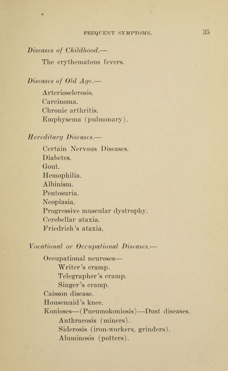 Diseases of Childhood.— The erythematous fevers. Diseases of Old Age.— Arteriosclerosis. Carcinoma. Chronic arthritis. Emphysema (pulmonary). Hereditary Diseases.— Certain Nervous Diseases. Diabetes. Gout. Hemophilia. Albinism. Pentosuria. Neoplasia. Progressive muscular dystrophy. Cerebellar ataxia. Friedrich's ataxia. Vocational or Occupational Diseases.— Occupational neuroses— Writer's cramp. Telegrapher's cramp. Singer's cramp. Caisson disease. Housemaid's knee. Konioses—(Pneumokoniosis)—Dust diseases. Anthracosis (miners). Siderosis (iron-workers, grinders). Aluminosis (potters).