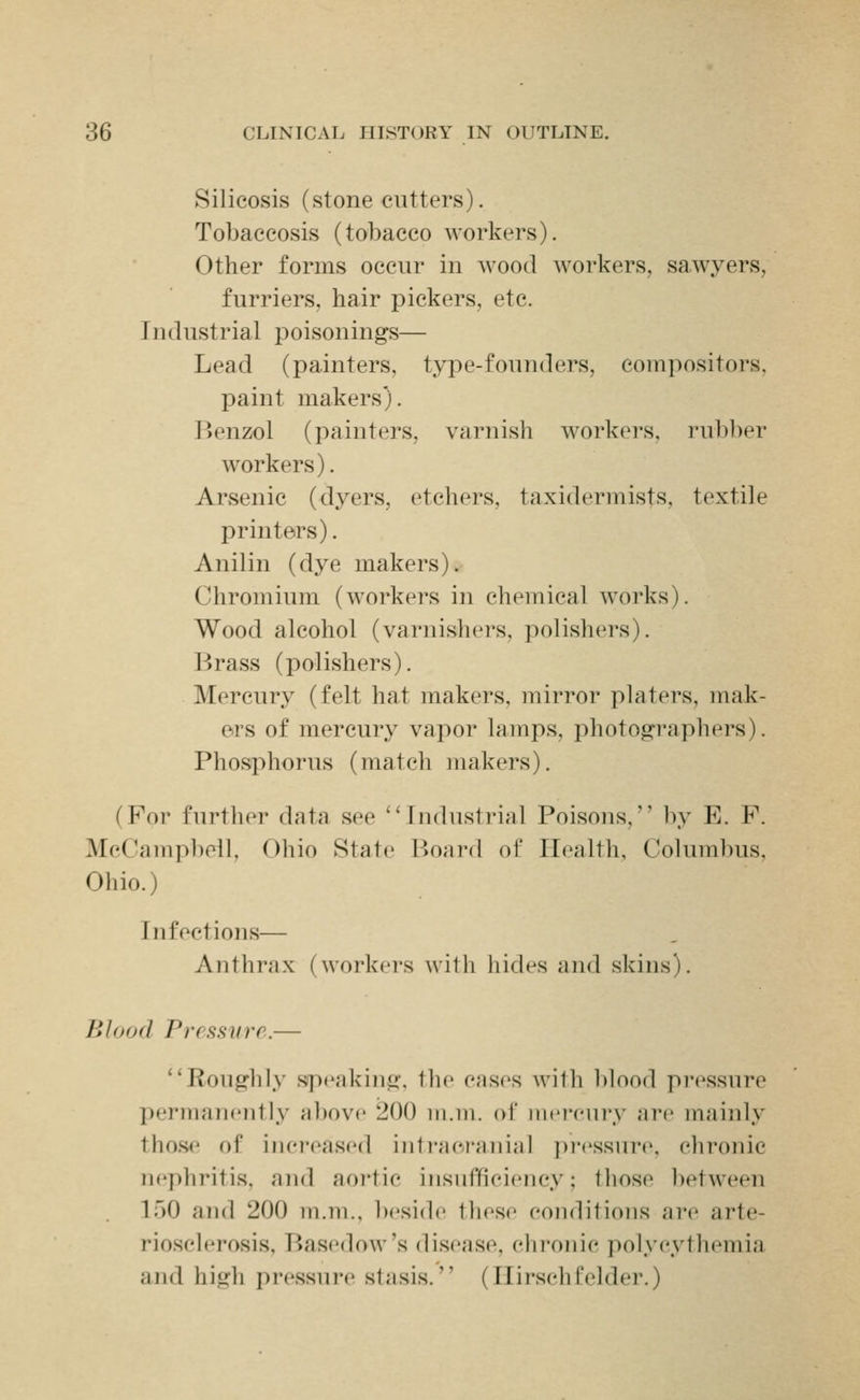 Silicosis (stonecutters). Tobaccosis (tobacco workers). Other forms occur in Avood workers, sawyers, furriers, hair pickers, etc. Industrial poisonings— Lead (painters, type-founders, compositors, paint makers). ]>enzol (painters, varnish workers, rubber workers). Arsenic (dyers, etchers, taxidermists, textile printers). Anilin (dye makers). Chromium (workers in chemical works). Wood alcohol (varnishers, polishers). Brass (polishers). Mercury (felt hat makers, mirror platers, mak- ers of mercury vapor lamps, photographers). Phosphorus (match makers). (For further data see ''Industrial Poisons, by E. F. McCampbell, Ohio State Board of Health, Columbus, Ohio.) Infections— Anthrax (workers wilh hides and skins). Blood Pressvrr.— ''Roughly speaking, the cases with blood pressure permanently above 200 m.m. of mercury are mainly those of increased intracranial pressure, chronic nephritis, and aoi'tic insufficiency; those between ir)0 and 200 iii.m., beside these conditions are arte- riosclerosis, Basedow's disease, elironie ])olycythemia and high pressure stasis. (Ilirschl'elder.)