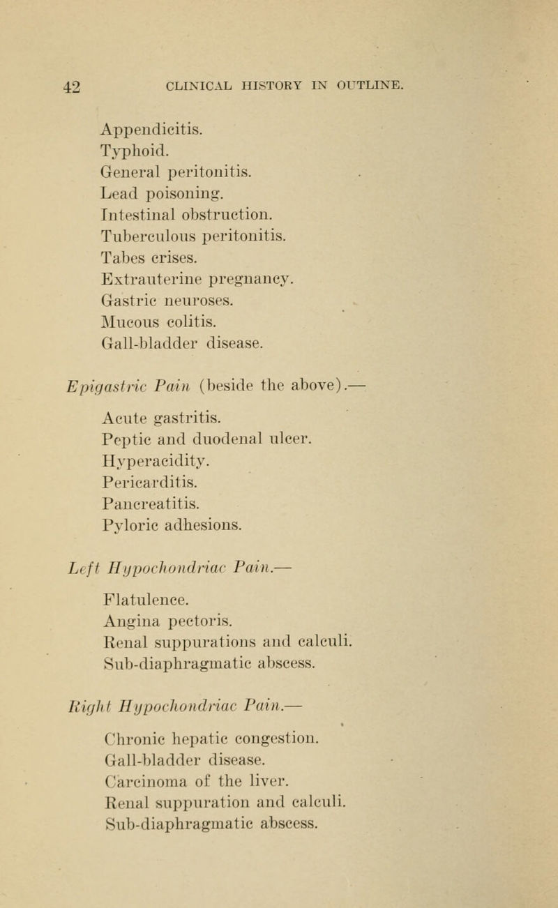 Appendicitis. T>T)lioid. General peritonitis. Lead poisoning. Intestinal obstruction. Tuberculous peritonitis. Tabes crises. Extrauterine pregnancy. Gastric neuroses. Mucous colitis. Gall-bladder disease. Epigastric Pain (beside the above).— Acute gastritis. Peptic and duodenal ulcer. Hyperacidity. Pericarditis. Pancreatitis. Pyloric adhesions. Left Hypochondriac Pain.— Flatulence. Angina pectoris. Renal suppurations and calculi. Sub-diaphragmatic abscess. Right Hypochondnac Pain.— Chronic hepatic congestion. Gall-bladder disease. Carcinoma of the liver. Renal suppuration and calculi. Sub-diaphragmatic abscess.