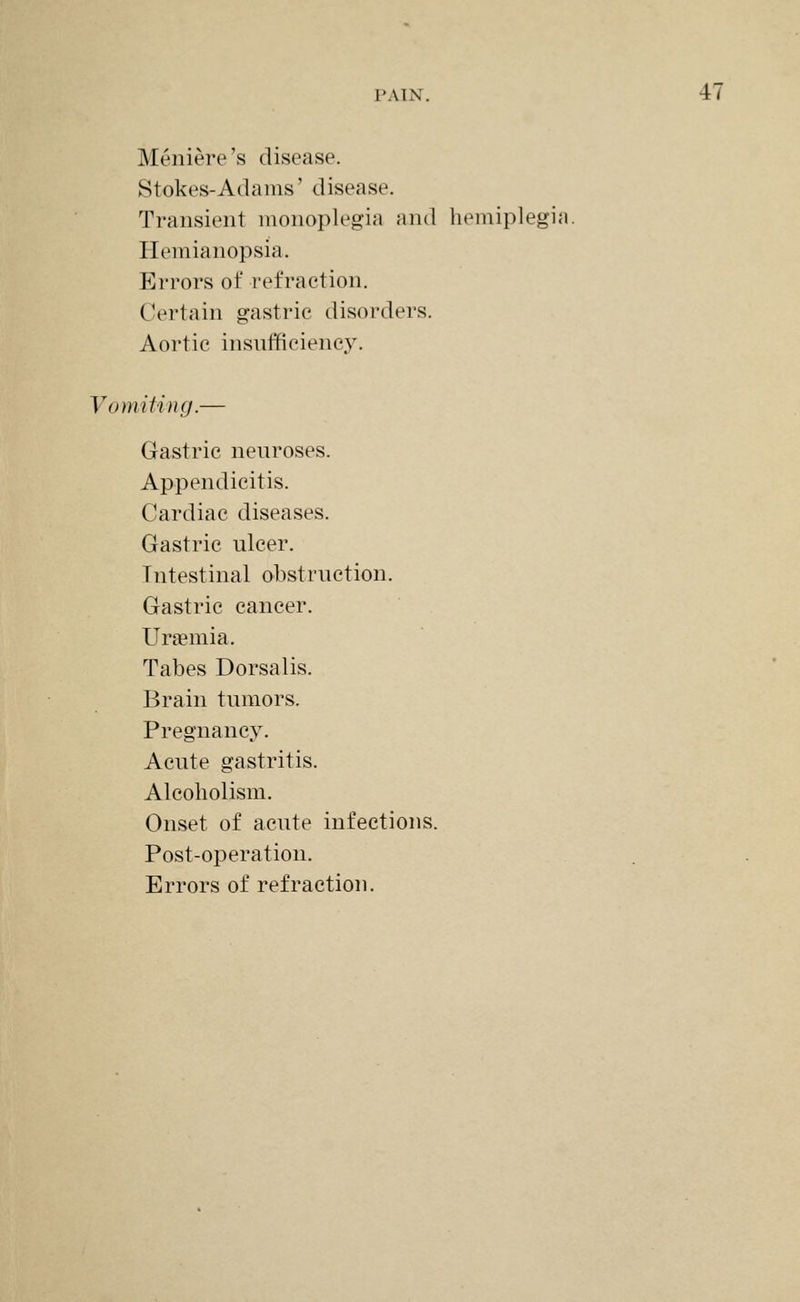 Meniere's disease. Stokes-Adams' disease. Transient monoplegia and hemiplegia. Hemianopsia. Errors of refraction. Certain gastric disorders. Aortic insnfficiency. Vomiting.— Gastric neuroses. Appendicitis. Cardiac diseases. Gastric ulcer. Intestinal obstruction. Gastric cancer. Uraemia. Tabes Dorsalis. Brain tumors. Pregnancy. Acute gastritis. Alcoholism. Onset of acute infections. Post-operation. Errors of refraction.