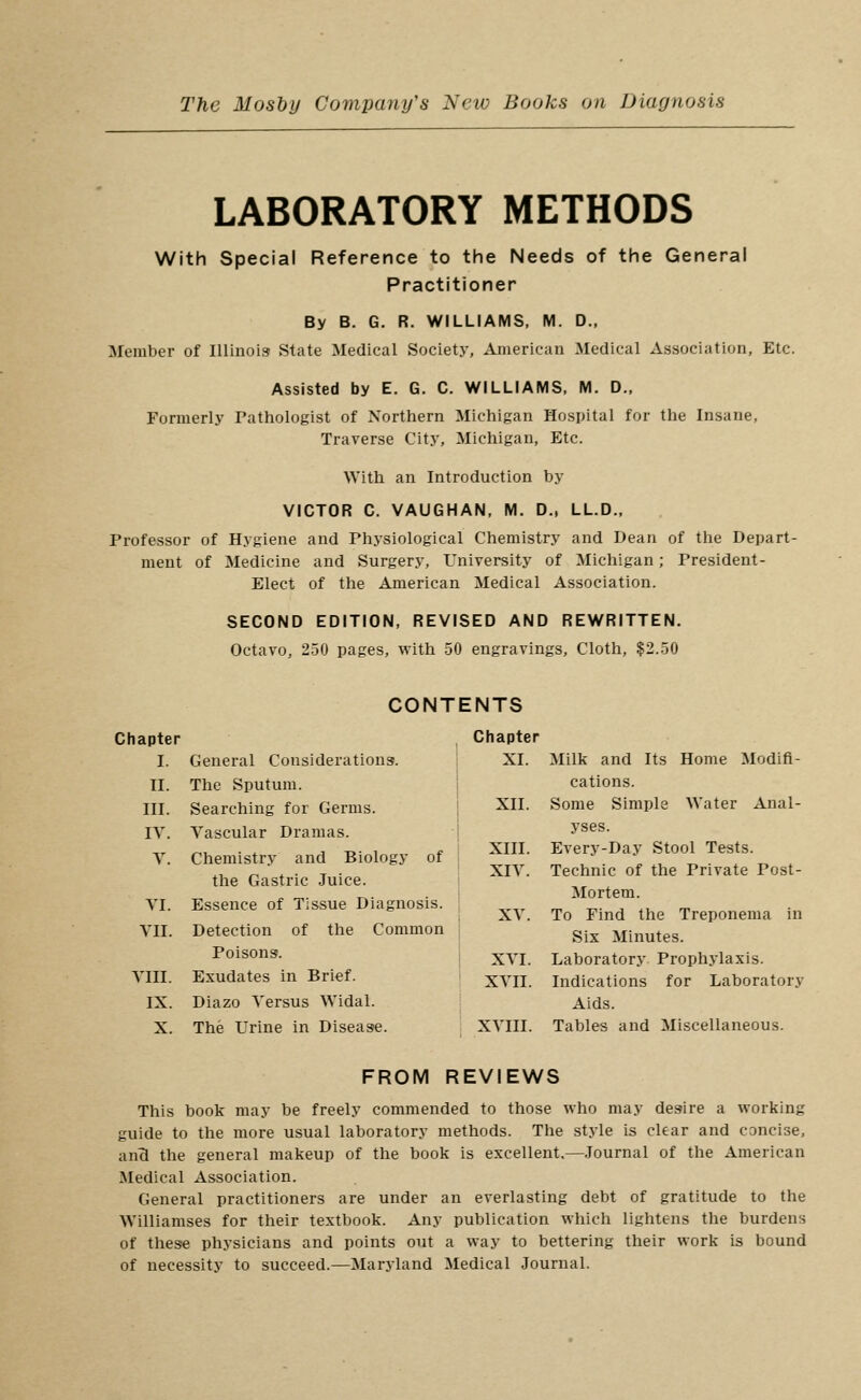 LABORATORY METHODS With Special Reference to the Needs of the General Practitioner By B. G. R. WILLIAMS, M. D., Member of Illinois State Medical Society, American Medical Association, Etc. Assisted by E. G. C. WILLIAMS. M. D., Formerly Tathologist of Northern Michigan Hospital for the Insane, Traverse City, Michigan, Etc. With an Introduction by VICTOR C. VAUGHAN, M. D., LL.D.. Professor of Hygiene and Thysiological Chemistry and Dean of the Depart- ment of Medicine and Surgery, University of Michigan; Tresident- Elect of the American Medical Association. SECOND EDITION, REVISED AND REWRITTEN. Octavo, 250 pages, with 50 engravings. Cloth, $2.50 Milk and Its Home Modifi- cations. Some Simple Water Anal- yses. Every-Day Stool Tests. Technic of the Private Post- Mortem. To Find the Treponema in Six Minutes. Laboratory Prophylaxis. Indications for Laboratory Aids. FROM REVIEWS This book may be freely commended to those who may desire a working guide to the more usual laboratory methods. The style is clear and concise, anB the general makeup of the book is excellent,—.Tournal of the American Medical Association. General practitioners are under an everlasting debt of gratitude to the Williamses for their textbook. Any publication which lightens the burdens of these physicians and points out a way to bettering their work is bound of necessity to succeed.—Maryland Medical Journal. CONTENTS Chapter Chapter I. General Considerations. XI. II. The Sputum. III. Searching for Germs. XII. lY. Y. Yascular Dramas. Chemistry and Biology of XIII. XIY. the Gastric .Juice. YI. Essence of Tissue Diagnosis. XY. YII. Detection of the Common YIII. Poisons. Exudates in Brief. j XYI. ; xYii. IX. Diazo Yersus Widal.