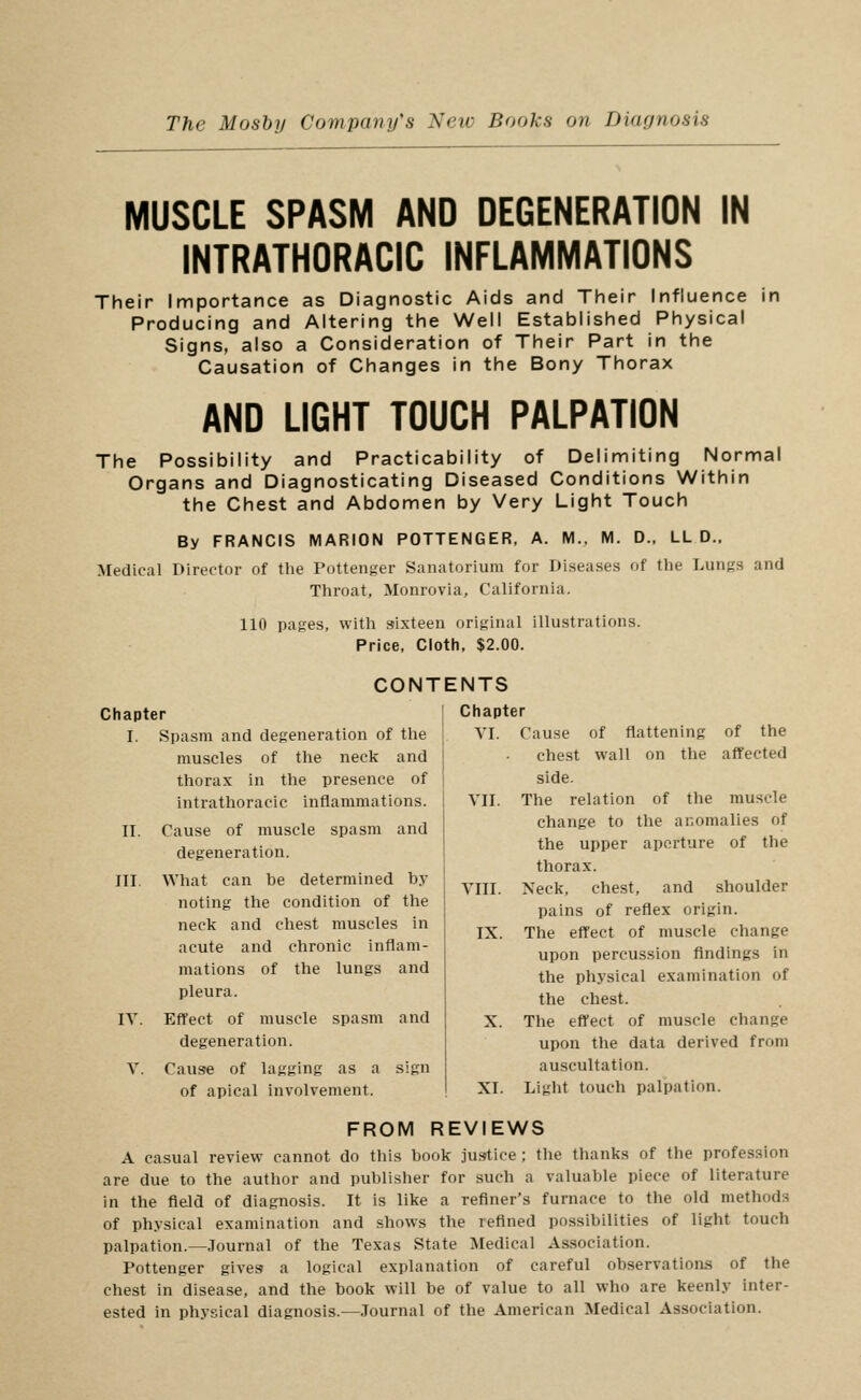 MUSCLE SPASM AND DEGENERATION IN INTRATHORACIC INFLAMMATIONS Their Importance as Diagnostic Aids and Tiieir Influence in Producing and Altering the Well Established Physical Signs, also a Consideration of Their Part in the Causation of Changes in the Bony Thorax AND LIGHT TOUCH PALPATION The Possibility and Practicability of Delimiting Normal Organs and Diagnosticating Diseased Conditions Within the Chest and Abdomen by Very Light Touch By FRANCIS MARION POTTENGER, A. M., M. D., LL D.. Medical Director of the Pottenger Sanatorium for Diseases of the Lungs and Throat, Monrovia, California. 110 pages, with sixteen original illustrations. Price, Cloth, $2.00. CONT Chapter I. Spasm and degeneration of the muscles of the neck and thorax in the presence of intrathoracic inflammations. II. Cause of muscle spasm and degeneration. III. What can be determined by noting the condition of the neck and chest muscles in acute and chronic inflam- mations of the lungs and pleura. IT. Effect of muscle spasm and degeneration. V. Cause of lagging as a sign of apical involvement. ENTS ' Chapter VI. Cause of flattening of the che.st wall on the affected side. YII. The relation of the muscle change to the anomalies of the upper aperture of the thorax. YIII. Neck, chest, and shoulder pains of reflex origin. IX. The effect of muscle change upon percussion findings in the physical examination of the chest. X. The effect of muscle change upon the data derived from auscultation. XI. Light touch palpation. FROM REVIEWS A casual review cannot do this book ]u»tice ; the thanks of the profession are due to the author and publisher for such a valuable piece of literature in the field of diagnosis. It is like a refiner's furnace to the old methods of physical examination and shows the refined possibilities of light touch palpation.—Journal of the Texas State Medical Association. Pottenger gives a logical explanation of careful observations of the chest in disease, and the book will be of value to all who are keenly inter- ested in physical diagnosis.—.Journal of the American Medical Association.