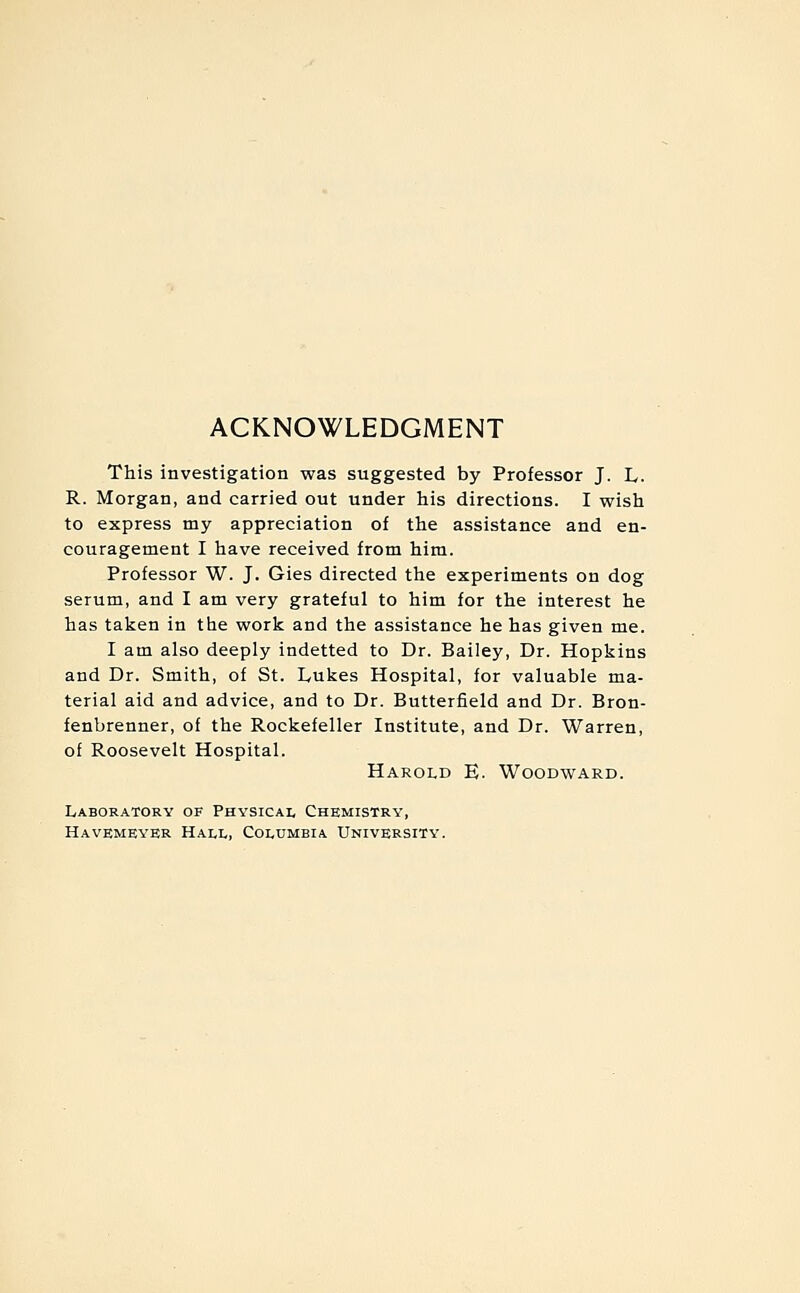 ACKNOWLEDGMENT This investigation was suggested by Professor J. L. R. Morgan, and carried out under his directions. I wish to express my appreciation of the assistance and en- couragement I have received from him. Professor W. J. Gies directed the experiments on dog serum, and I am very grateful to him for the interest he has taken in the work and the assistance he has given me. I am also deeply indetted to Dr. Bailey, Dr. Hopkins and Dr. Smith, of St. Lukes Hospital, for valuable ma- terial aid and advice, and to Dr. Butterfield and Dr. Bron- fenbrenner, of the Rockefeller Institute, and Dr. Warren, of Roosevelt Hospital. Harold E. Woodward. Laboratorv of Physical Chemistry, Havemeyer Hali,, Columbia University.