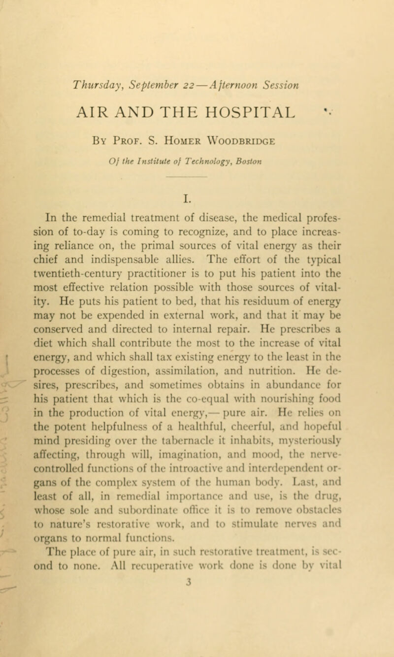 Thursday, September 22— Afternoon Session AIR AND THE HOSPITAL By Prof. S. Homer Woodbridge Of the Institute of Technology, Boston I. In the remedial treatment of disease, the medical profes- sion of to-day is coming to recognize, and to place inc: ing reliance on, the primal sources of vital energy as their chief and indispensable- allies. The effort of the typical twentieth-century practitioner is to put his patient into the most effective relation possible with those sources of vital- ity. He puts his patient to bed, that his residuum of energy may not be expended in external work, and that it may be conserved and directed to internal repair. He prescribes a diet which .-hall contribute the most to the in< I vital energy, and which shall tax existing energy to the least in the processes of digestion, assimilation, and nutrition. He de- . prescribes, and sometimes obtains in abundance for bis patient that which is tin- co-equal with nourishing food in the production of vital energy, pure air. He reli( the potent helpfulness of a healthful, cheerful, and hopeful mind presiding over the tabernacle it inhabit-, mysteriously affei ting, through will, imagination, and mood, the ni controlled function- of the introactive and interdependent or- gan- of the complex system of the human body. I of all, in remedial importance and use, i- the drug, whose sole and subordinate office it i- to remi to nature'- restorative work, and to stimulate nerve- and ins to normal functions. The pla< e of pure air, in -uch restorative treatment, i- Ond to none. All recuperative work done i- done by vital