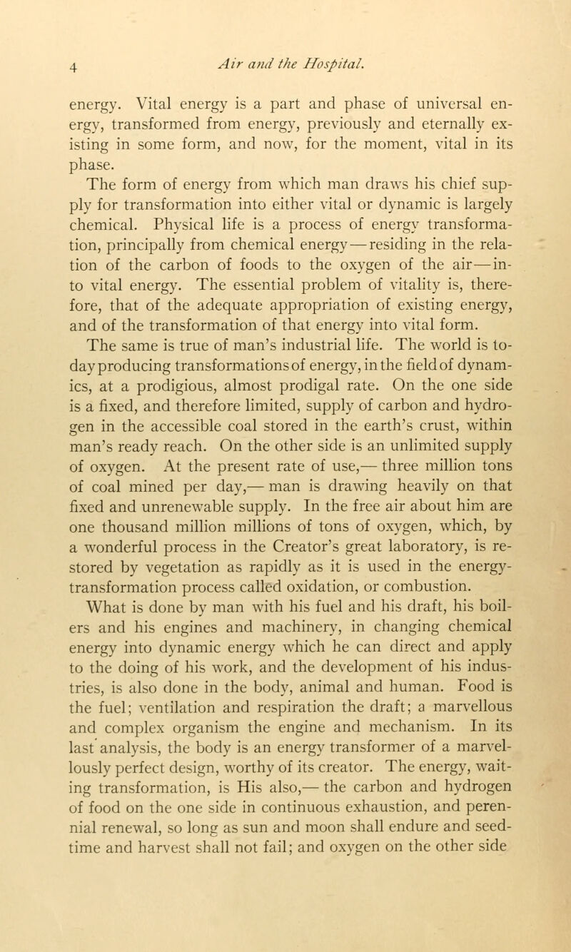 energy. Vital energy is a part and phase of universal en- ergy, transformed from energy, previously and eternally ex- isting in some form, and now, for the moment, vital in its phase. The form of energy from which man draws his chief sup- ply for transformation into either vital or dynamic is largely chemical. Physical life is a process of energy transforma- tion, principally from chemical energy — residing in the rela- tion of the carbon of foods to the oxygen of the air—in- to vital energy. The essential problem of vitality is, there- fore, that of the adequate appropriation of existing energy, and of the transformation of that energy into vital form. The same is true of man's industrial life. The world is to- day producing transformations of energy, in the field of dynam- ics, at a prodigious, almost prodigal rate. On the one side is a fixed, and therefore limited, supply of carbon and hydro- gen in the accessible coal stored in the earth's crust, within man's ready reach. On the other side is an unlimited supply of oxygen. At the present rate of use,— three million tons of coal mined per day,— man is drawing heavily on that fixed and unrenewable supply. In the free air about him are one thousand million millions of tons of oxygen, which, by a wonderful process in the Creator's great laboratory, is re- stored by vegetation as rapidly as it is used in the energy- transformation process called oxidation, or combustion. What is done by man with his fuel and his draft, his boil- ers and his engines and machinery, in changing chemical energy into dynamic energy which he can direct and apply to the doing of his work, and the development of his indus- tries, is also done in the body, animal and human. Food is the fuel; ventilation and respiration the draft; a marvellous and complex organism the engine and mechanism. In its last analysis, the body is an energy transformer of a marvel- lously perfect design, worthy of its creator. The energy, wait- ing transformation, is His also,— the carbon and hydrogen of food on the one side in continuous exhaustion, and peren- nial renewal, so long as sun and moon shall endure and seed- time and harvest shall not fail; and oxvgen on the other side