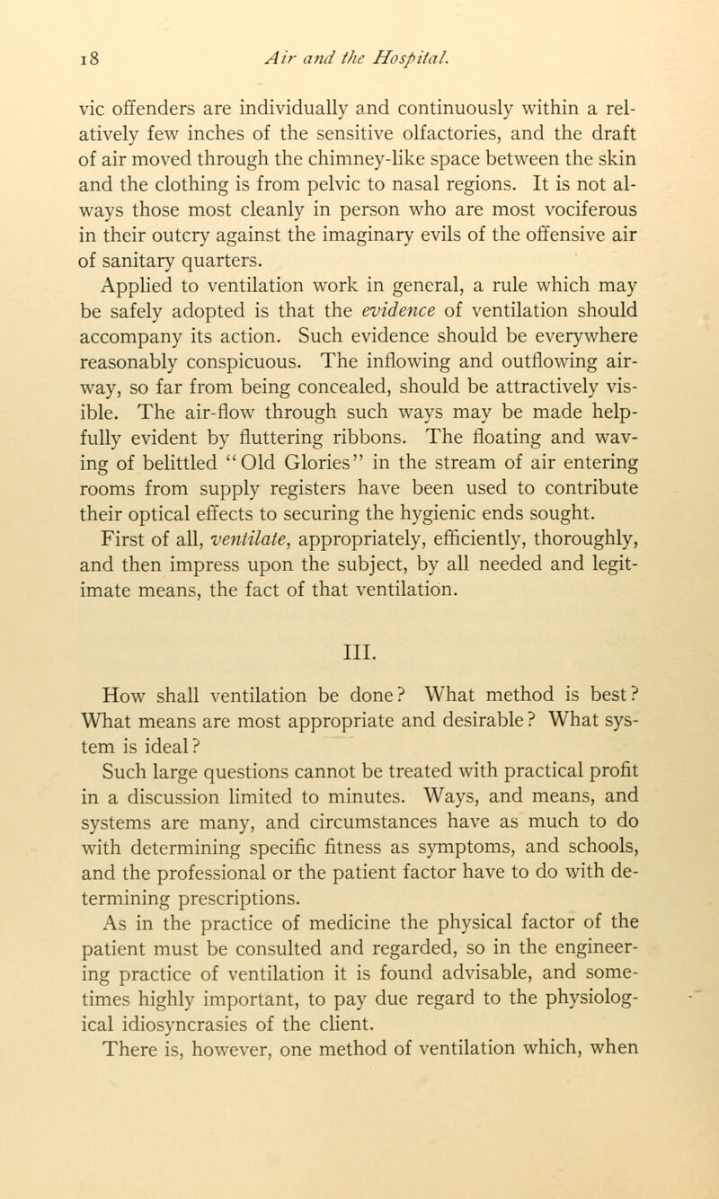 vie offenders are individually and continuously within a rel- atively few inches of the sensitive olfactories, and the draft of air moved through the chimney-like space between the skin and the clothing is from pelvic to nasal regions. It is not al- ways those most cleanly in person who are most vociferous in their outcry against the imaginary evils of the offensive air of sanitary quarters. Applied to ventilation work in general, a rule which may be safely adopted is that the evidence of ventilation should accompany its action. Such evidence should be everywhere reasonably conspicuous. The inflowing and outflowing air- way, so far from being concealed, should be attractively vis- ible. The air-flow through such ways may be made help- fully evident by fluttering ribbons. The floating and wav- ing of belittled Old Glories in the stream of air entering rooms from supply registers have been used to contribute their optical effects to securing the hygienic ends sought. First of all, ventilate, appropriately, efficiently, thoroughly, and then impress upon the subject, by all needed and legit- imate means, the fact of that ventilation. III. How shall ventilation be done? What method is best? What means are most appropriate and desirable ? What sys- tem is ideal? Such large questions cannot be treated with practical profit in a discussion limited to minutes. Ways, and means, and systems are many, and circumstances have as much to do with determining specific fitness as symptoms, and schools, and the professional or the patient factor have to do with de- termining prescriptions. As in the practice of medicine the physical factor of the patient must be consulted and regarded, so in the engineer- ing practice of ventilation it is found advisable, and some- times highly important, to pay due regard to the physiolog- ical idiosyncrasies of the client. There is, however, one method of ventilation which, when