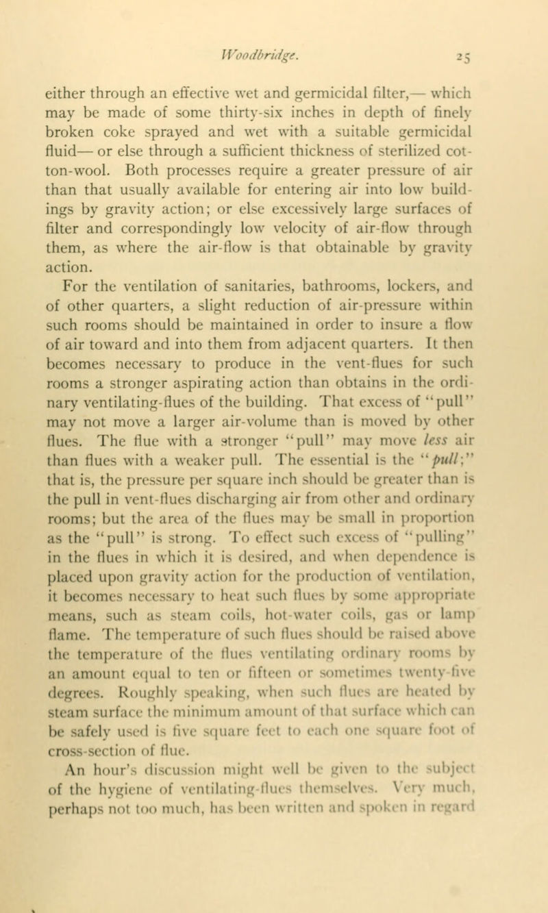 Woodbn 15 either through an effective wet and germicidal filter,— which may be made of some thirty-six inches in depth of finely broken coke sprayed and wet with a suitable germicidal fluid—or else through a sufficient thickness of sterilized cot- ton-wool. Both processes require a greater pressure of air than that usually available for entering air into low build ings by gravity action; or else excessively large surfaces of filter and correspondingly low velocity of air-flow through them, as where the air-flow is that obtainable by gravity action. For the ventilation of sanitaries, bathrooms, Lockers, and of other quarter.-, a slight reduction of air-pressure within such rooms should be maintained in order to insure B How of air toward and into them from adjacent quarter.-. It then becomes necessary to produce in the vent-flues for such rooms a stronger aspirating action than obtains in the ordi nary ventilating-llues of the building. Thai >f pull may not move a larger air-volume than is moved by other flues. The flue with a stronger pull may move less air than Hues with a weaker pull. The essentia] is the />/<//: that is, the pressure per square inch should be greater than i- the pull in vent-flues discharging air from other and ordinar) rooms; but the area of the Hue- may be -mall in proportion a- the pull i- strong. To effect such excess of pulling in the flues in which it i- desired, and when dependent placed upon gravity action for the production of ventilation. it becomes necessary to heal such flues by some appropriate mean-, such as Steam COlls, hot water (oil-. <^;i- or lamp flame. The temperature of such flues should be raised above the temperature of the flues ventilating ordinar} room- bj an amount equal n> ten or fifteen or sometimes twenty degrees. Roughly -peaking, when such flues ate heated by steam -111 I.m e tlie minimum amount of that be safely used is five square feel I (rose section of flue. An hour-- discussion might well be given to the sub of the hygiene of ventilating flues thei iuch, perhaps nol too nun h, ha- been written and spoken in n