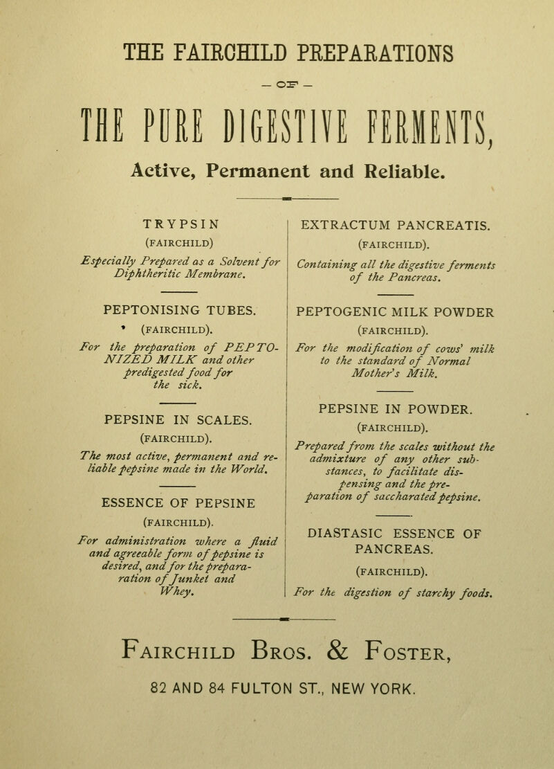 THE FAIRCHILD PREPARATIONS — or — IK PORE DIGESTIVE FERMENTS, Active, Permanent and Reliable. TRYPSIN (fairchild) Especially Prepared as a Solvent for Diphtheritic Membrane. PEPTONISING TUBES. * (fairchild). For the preparation of PEPTO- NIZED MILK and other pre digested food for the sick. EXTRACTUM PANCREATIS. (fairchild). Containing all the digestive ferments of the Pancreas. PEPSINE IN SCALES. (fairchild). The most active, permanent and re- liable pepsine made in the World. ESSENCE OF PEPSINE (fairchild). For administration where a fluid and agreeable form of pepsine is desired, and for the prep ara- ration of Junket and Whey. PEPTOGENIC MILK POWDER (fairchild). For the modification of cows' milk to the standard of Normal Mother's Milk. PEPSINE IN POWDER. (fairchild). Prepared from the scales without the admixture of any other sub- stances, to facilitate dis- pensing and the pre- paration of saccharatedpepsine. DIASTASIC ESSENCE PANCREAS. OF (fairchild). For the digestion of starchy foods. Fairchild Bros. & Foster, 82 AND 84 FULTON ST., NEW YORK.