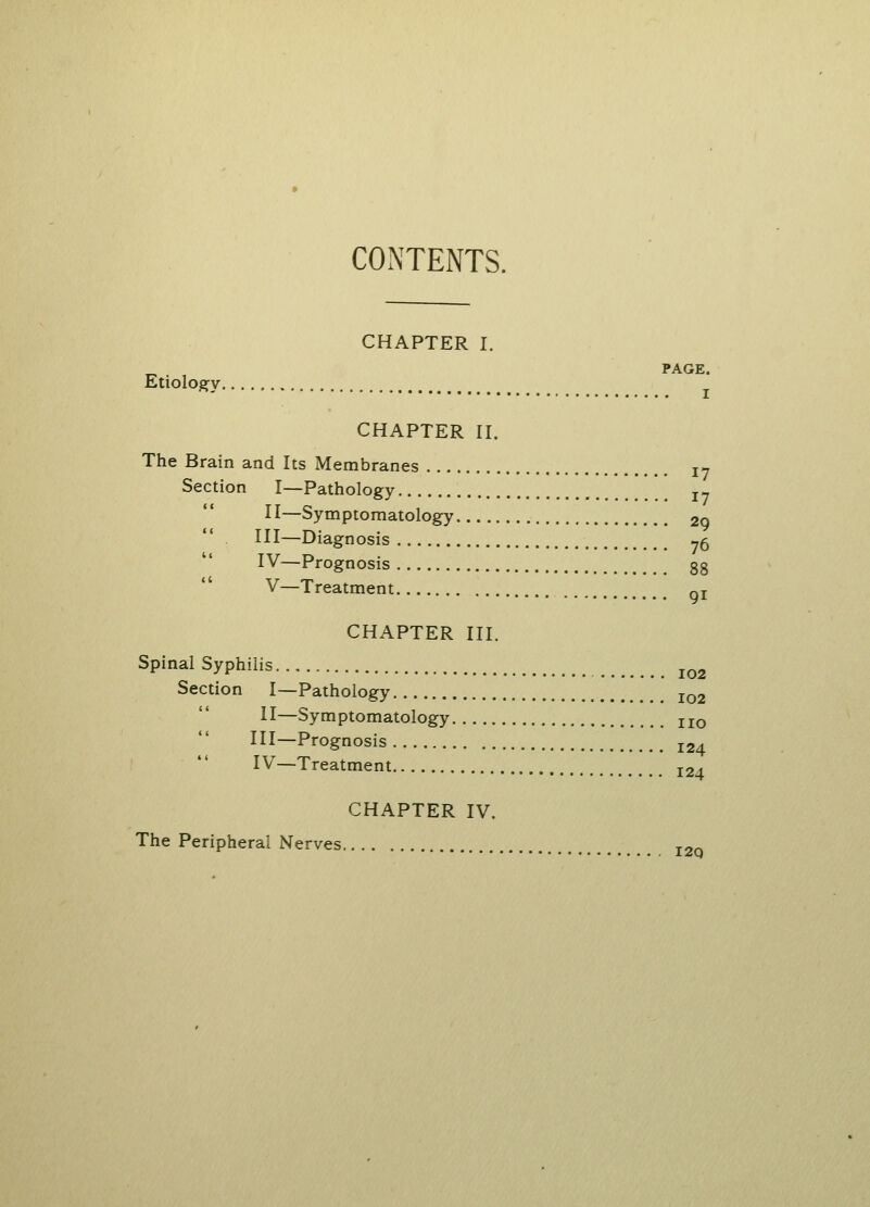 CONTENTS. CHAPTER I. PAGE. Etiology CHAPTER II. The Brain and Its Membranes I7 Section I—Pathology r_ II—Symptomatology 2o HI—Diagnosis 75 IV—Prognosis gg V—Treatment qj CHAPTER III. Spinal Syphilis IQ2 Section I—Pathology io2 II—Symptomatology IIO III—Prognosis 12, IV—Treatment I24 CHAPTER IV. The Peripheral Nerves I2Q