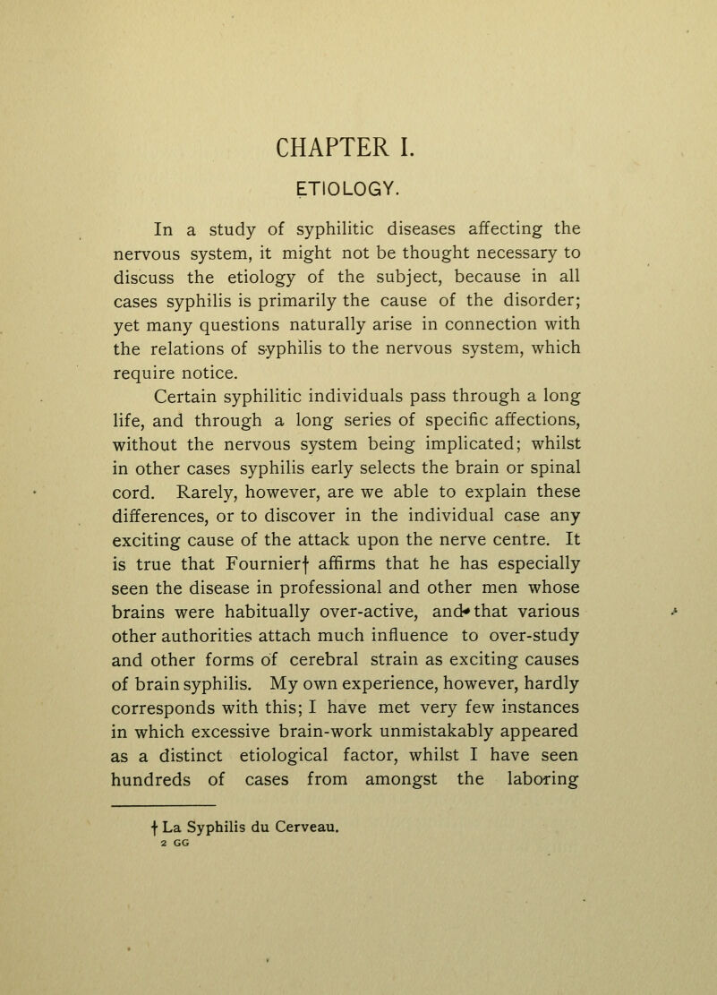 ETIOLOGY. In a study of syphilitic diseases affecting the nervous system, it might not be thought necessary to discuss the etiology of the subject, because in all cases syphilis is primarily the cause of the disorder; yet many questions naturally arise in connection with the relations of syphilis to the nervous system, which require notice. Certain syphilitic individuals pass through a long life, and through a long series of specific affections, without the nervous system being implicated; whilst in other cases syphilis early selects the brain or spinal cord. Rarely, however, are we able to explain these differences, or to discover in the individual case any exciting cause of the attack upon the nerve centre. It is true that Fournierf affirms that he has especially seen the disease in professional and other men whose brains were habitually over-active, and* that various other authorities attach much influence to over-study and other forms of cerebral strain as exciting causes of brain syphilis. My own experience, however, hardly corresponds with this; I have met very few instances in which excessive brain-work unmistakably appeared as a distinct etiological factor, whilst I have seen hundreds of cases from amongst the laboring f La Syphilis du Cerveau. 2 GG