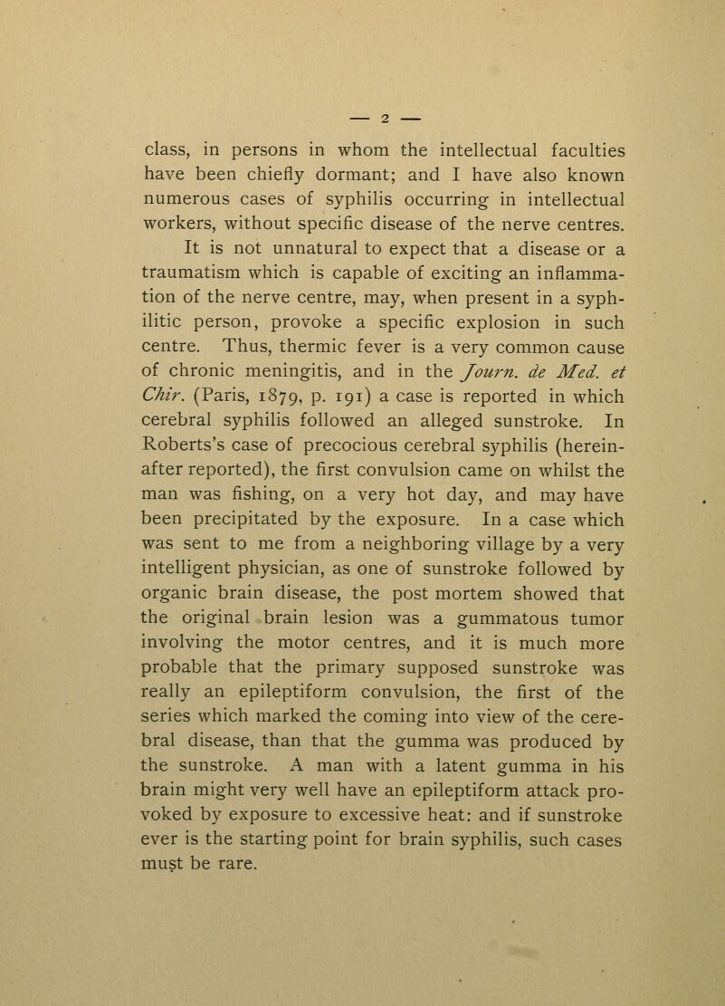 have been chiefly dormant; and I have also known numerous cases of syphilis occurring in intellectual workers, without specific disease of the nerve centres. It is not unnatural to expect that a disease or a traumatism which is capable of exciting an inflamma- tion of the nerve centre, may, when present in a syph- ilitic person, provoke a specific explosion in such centre. Thus, thermic fever is a very common cause of chronic meningitis, and in the Journ. de Med. et Chir. (Paris, 1879, p. 191) a case is reported in which cerebral syphilis followed an alleged sunstroke. In Roberts's case of precocious cerebral syphilis (herein- after reported), the first convulsion came on whilst the man was fishing, on a very hot day, and may have been precipitated by the exposure. In a case which was sent to me from a neighboring village by a very intelligent physician, as one of sunstroke followed by organic brain disease, the post mortem showed that the original brain lesion was a gummatous tumor involving the motor centres, and it is much more probable that the primary supposed sunstroke was really an epileptiform convulsion, the first of the series which marked the coming into view of the cere- bral disease, than that the gumma was produced by the sunstroke. A man with a latent gumma in his brain might very well have an epileptiform attack pro- voked by exposure to excessive heat: and if sunstroke ever is the starting point for brain syphilis, such cases must be rare.