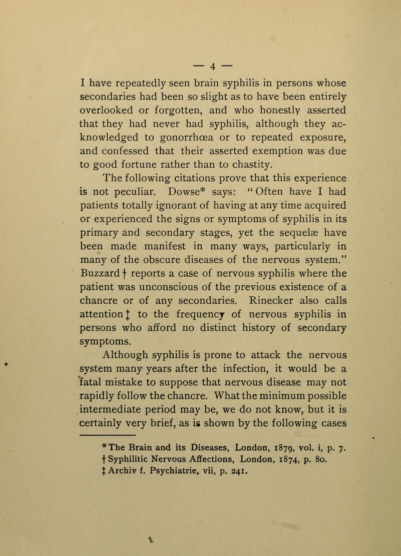 I have repeatedly seen brain syphilis in persons whose secondaries had been so slight as to have been entirely overlooked or forgotten, and who honestly asserted that they had never had syphilis, although they ac- knowledged to gonorrhoea or to repeated exposure, and confessed that their asserted exemption was due to good fortune rather than to chastity. The following citations prove that this experience is not peculiar. Dowse* says:  Often have I had patients totally ignorant of having at any time acquired or experienced the signs or symptoms of syphilis in its primary and secondary stages, yet the sequelae have been made manifest in many ways, particularly in many of the obscure diseases of the nervous system. Buzzard f reports a case of nervous syphilis where the patient was unconscious of the previous existence of a chancre or of any secondaries. Rinecker also calls attention J to the frequency of nervous syphilis in persons who afford no distinct history of secondary symptoms. Although syphilis is prone to attack the nervous system many years after the infection, it would be a 'fatal mistake to suppose that nervous disease may not rapidly follow the chancre. What the minimum possible intermediate period may be, we do not know, but it is certainly very brief, as is shown by the following cases *The Brain and its Diseases, London, 1879, vol. i, p. 7. f Syphilitic Nervous Affections, London, 1874, p. 80. X Archiv f. Psychiatrie, vii, p. 241.