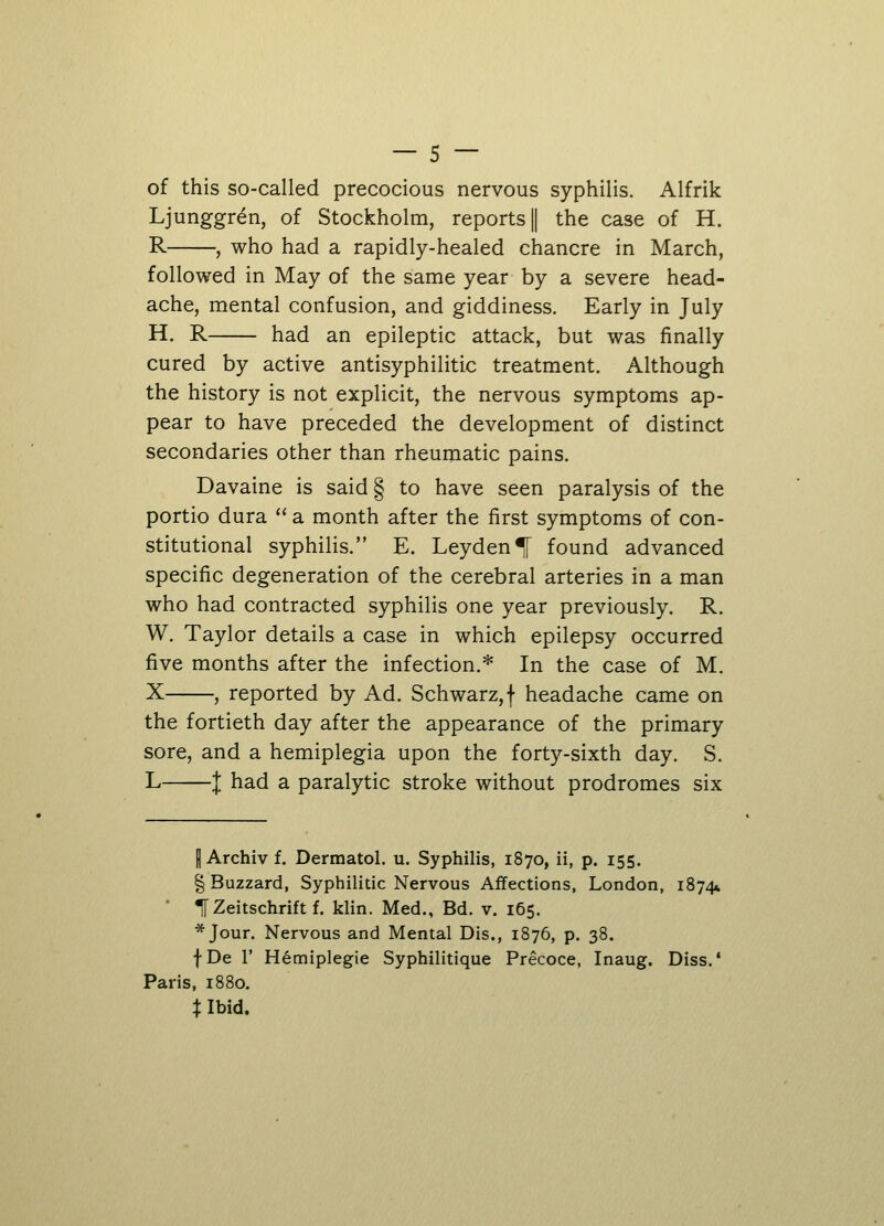 of this so-called precocious nervous syphilis. Alfrik Ljunggr6n, of Stockholm, reports ] the case of H. R , who had a rapidly-healed chancre in March, followed in May of the same year by a severe head- ache, mental confusion, and giddiness. Early in July H. R had an epileptic attack, but was finally cured by active antisyphilitic treatment. Although the history is not explicit, the nervous symptoms ap- pear to have preceded the development of distinct secondaries other than rheumatic pains. Davaine is said § to have seen paralysis of the portio dura  a month after the first symptoms of con- stitutional syphilis. E. Leyden^[ found advanced specific degeneration of the cerebral arteries in a man who had contracted syphilis one year previously. R. W. Taylor details a case in which epilepsy occurred five months after the infection.* In the case of M. X , reported by Ad. Schwarz,f headache came on the fortieth day after the appearance of the primary sore, and a hemiplegia upon the forty-sixth day. S. L 1 had a paralytic stroke without prodromes six H Archiv f. Dermatol, u. Syphilis, 1870, ii, p. 155. § Buzzard, Syphilitic Nervous Affections, London, 1874* TZeitschriftf. klin. Med., Bd. v. 165. * Jour. Nervous and Mental Dis., 1876, p. 38. fDe 1' Hemiplegie Syphilitique Precoce, Inaug. Diss.' Paris, 1880. % Ibid.