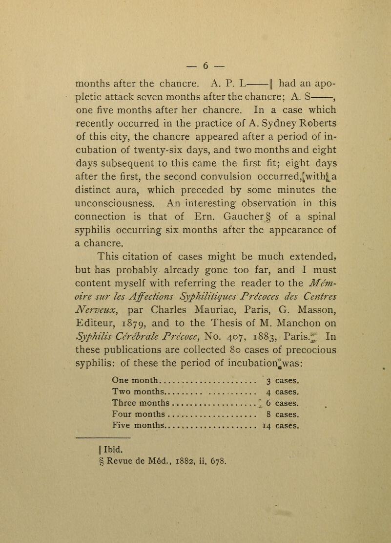 months after the chancre. A. P. L 1| had an apo- pletic attack seven months after the chancre; A. S , one five months after her chancre. In a case which recently occurred in the practice of A. Sydney Roberts of this city, the chancre appeared after a period of in- cubation of twenty-six days, and two months and eight days subsequent to this came the first fit; eight days after the first, the second convulsion occurred^with^a distinct aura, which preceded by some minutes the unconsciousness. An interesting observation in this connection is that of Ern. Gaucher§ of a spinal syphilis occurring six months after the appearance of a chancre. This citation of cases might be much extended, but has probably already gone too far, and I must content myself with referring the reader to the Mem- oire sur les Affections Syphilitiques Pre'coces des Centres Nerveux, par Charles Mauriac, Paris, G. Masson, Editeur, 1879, and to the Thesis of M. Manchon on Syphilis Cerebrate Pre'coce, ~No. 407, 1883, Paris.t. In these publications are collected 80 cases of precocious syphilis: of these the period of incubation^was: One month 3 cases. Two months 4 cases. Three months * 6 cases. Four months 8 cases. Five months 14 cases. || Ibid. § Revue de Med., 1882, ii, 678.