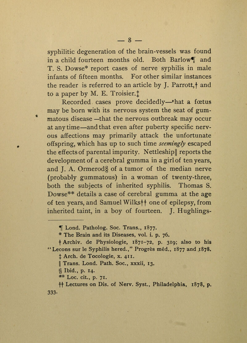 syphilitic degeneration of the brain-vessels was found in a child fourteen months old. Both Barlow^ and T. S. Dowse* report cases of nerve syphilis in male infants of fifteen months. For other similar instances the reader is referred to an article by J. Parrott,f and to a paper by M. E. Troisier.^ Recorded cases prove decidedly—fhat a foetus may be born with its nervous system the seat of gum- matous disease —that the nervous outbreak may occur at any time—and that even after puberty specific nerv- ous affections may primarily attack the unfortunate offspring, which has up to such time seemingly escaped the effects of parental impurity. Nettleship| reports the development of a cerebral gumma in a girl of ten years, and J. A. Ormerod§ of a tumor of the median nerve (probably gummatous) in a woman of twenty-three, both the subjects of inherited syphilis. Thomas S. Dowse** details a case of cerebral gumma at the age of ten years, and Samuel Wilksf f one of epilepsy, from inherited taint, in a boy of fourteen. J. Hughlings- 1 Lond. Patholog. Soc. Trans., 1877. * The Brain and its Diseases, vol. i. p. 76. \ Archiv. de Physiologie, 1871-72, p. 319; also to his Lecons sur le Syphilis hered., Progres med., 1877 and 1878. % Arch, de Tocologie, x. 411. I Trans. Lond. Path. Soc, xxxii, 13. § Ibid., p. 14. ** Loc. cit., p. 71. ff Lectures on Dis. of Nerv. Syst., Philadelphia, 1878, p. 333.